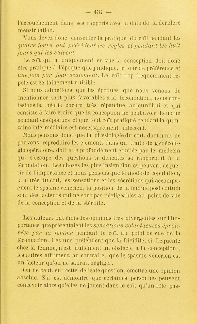 l'accouchement dan, ses rapports avec la date de la dernière menstruation. Vous devez donc conseiller la pratique du coït pendant les quatre Jours qui précèdent les règles et pendant les huit jours qui les suivent. Le coït qui a uniquement en vue la conception doit donc être pratique à l'époque que j'indique, le soir de préférence et une fois par jour seulement. Le coït trop fréquemment ré- pété est certainement nuisible. Si nous admettons que les époques que nous venons de mentionner sont plus favorables à la fécondation, nous con- testons la théorie encore très répandue aujourd'hui et qui consiste à faire croire que la conception ne peut avoir lieu que pendant ces époques et que tout coït pratiqué pendant la quin- zaine intermédiaire est nécessairement infécond. Nous pensons donc que la physiologie du coït, dont nous ne pouvons reproduire les éléments dans un traité de gynécolo- gie opératoire, doit être profondément étudiée par le médecin qui s'occupe des questions si délicates se rapportant à la fécondation. Les choses les plus insignifiantes peuvent acqué- rir de l'importance et nous pensons que le mode de copulation, la durée du coït, les sensations et les sécrétions qui accompa- gnent le spasme vénérien, la posilion de la femmepost coïtum sont des facteurs qui ne sont pas négligeables au point de vue de la conception et de la stérilité. Les auteurs ont émis des opinions très divergentes sur l'im- portance que présentaient les se/zsà^^to/is voluptueuses éprou- vées par la femme pendant le coït au point de vue do la fécondation. Les uns prétendent que lu frigidité, si fréquente chez la femme, n'est nullement un obstacle à la conception ; les autres affirment, au contraire, que le spasme vénérien est un facteur qu'on ne saurait négliger. On ne peut, sur cette délicate question, émettre une opinion absolue. S'il est démontré que certaines personnes peuvent concevoir alors qu'elles ne jouent dans le coït qu'un rôle pais-