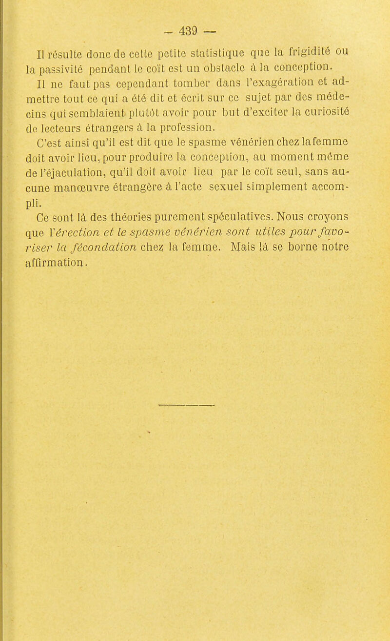 Il résulte donc de cette petite statistique que la fi'igidité ou la passivité pendant le coït est un obstacle a la conception. Il ne faut pas cependant tomber dans l'exagération et ad- mettre tout ce qui a été dit et écrit sur ce sujet par des méde- cins qui semblaient plutôt avoir pour but d'exciter la curiosité do lecteurs étrangers à la profession. C'est ainsi qu'il est dit que le spasme vénérien chez laferame doit avoir lieu, pour produire la conception, au moment môme de l'éjaculation, qu'il doit avoir lieu par le coït seul, sans au- cune manœuvre étrangère à l'acte sexuel simplement accom- pli. Ce sont là des théories purement spéculatives. Nous croyons que V érection et le spasme vénérien sont utiles pour favo- riser la fécondation chez la femme. Mais là se borne notre affirmation.