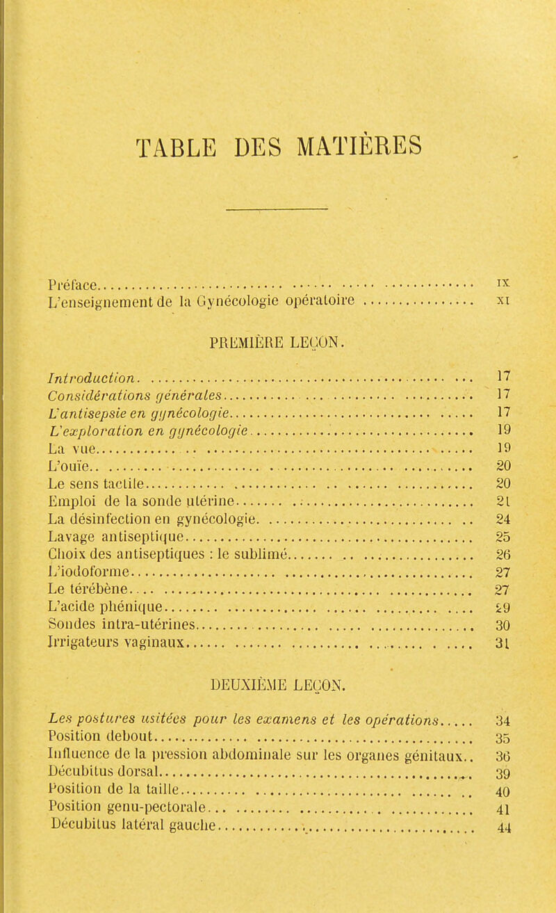 TABLE DES MATIÈRES Préface ^'^ L'enseignement de la Gynécologie opératoire xi PREMIÈRE LEÇON. Introduction 17 Considérations générales 17 L'antisepsie en gijnécologie 17 L'exploration en gynécologie 19 La vue 19 L'ouïe 20 Le sens tactile 20 Emploi de la sonde utérine 21 La désinfection en gynécologie 24 Lavage antiseptique 25 Clioix des antiseptiques : le sublimé , 26 L'iodoforme 27 Le lérébène 27 L'acide phénique Sondes intra-utérines 30 Irrigateurs vaginaux 31 DEUXIÈME LEÇOxN. Les postures usitées pour les examens et les opérations 34 Position debout 35 Influence de la pression abdominale sur les organes génitaux.. 36 Décubitus dorsal ^. 39 Position de la taille 40 Position genu-pectorale 41 Décubilus latéral gauche 44