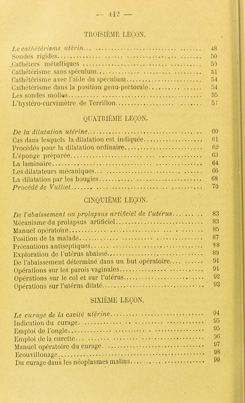 — 4i2 — TROISIÈME LEÇON. Le cathétévisine utérin 48 Sondes rigides 50 J'iatliétci's niétalli(iues 50 Cathétérismc sans spéculum 51 Cathétcrisme avec l'aide du spéculum 54 Catliétérisme dans la position genu-pectoralo 54 Les sondes molks 55 L'hystéi'O-curvimètre de Terrillon 5? QUATRIÈME LEÇON. De la dilatation utérine 60 Cas dans lesquels la dilatation est indiquée 61 Procédés pour la dilatation ordinaire. 62 L'éponge préparée 63 La laminaire 64 Les dilatateurs mécaniques 66 La dilatation par les bougies 68 Procédé de Vulliet ÎO CINQUIÈME LEÇON. ' De l'abaissement ou prolapsus artificiel de l'utérus— 83 Mécanisme du prolapsus artificiel 83 Manuel opératoire 85 Position de la malade 87 Précautions antiseptiques Ç8 Exploration de l'utérus abaissé 89 De l'abaissement déterminé dans un but opératoire 91 Opérations sur les parois vaginales 91 Opérations sur le col et sur l'utérus 92 Opérations sur l'utérus dilaté 93 SIXIÈME LEÇON. Le curage de la cavité utérine 94 Indication du curage 9o Emploi de l'ongle Emploi de la curette — Manuel opératoire du curage 9^ Ecouvdlonage.^ • Du curage dans les néoplasmes malins 99