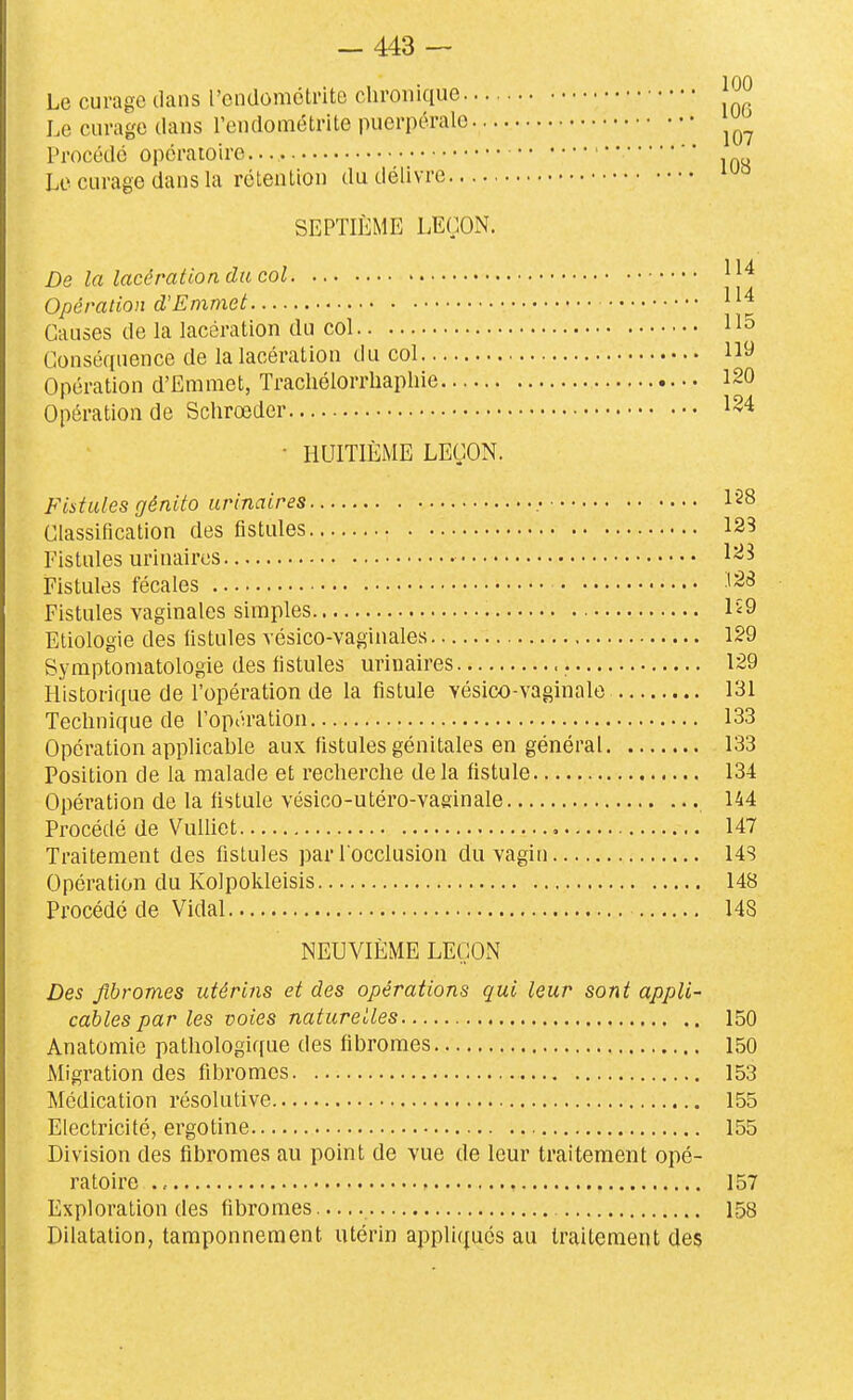 Le curage dans rendomolrite chronique j^^ Le curage dans l'endoniétrite puerpérale Procédé opératoire Le curage dans la rélenlion du délivre SEPTIÈME LEÇON. De la lacération du col Opération d'Emmet Causes de la lacération du col 115 Conséquence de la lacération du col 119 Opération d'Emmet, Trachélorrhapliie 120 Opération de Schrœder 124 • HUITIÈME LEÇON. Fistules génito urinaires .■ 128 Classification des fistules 125 Fistules urinaires 123 Fistules fécales ■l2<3 Fistules vaginales simples Iî9 Etiologie des fistules vésico-vaginales 129 Symptoniatologie des fistules urinaires 129 Historique de l'opération de la fistule vésico-vaginale 131 Technique de l'opération 133 Opération applicable aux fistules génitales en général 133 Position de la malade et recherche delà fistule 134 Opération de la fistule vésico-utéro-vaginale 144 Procédé de Vulliet , 147 Traitement des fistules par l occlusion du vagin 14S Opération du Kolpokleisis 148 Procédé de Vidal 148 NEUVIÈME LEÇON Des fibromes utérins et des opérations qui leur sont appli- cables par les voies naturelles 150 Anatomie pathologique des fibromes 150 Migration des fibromes 153 Médication résolutive 155 Electricité, ergotine 155 Division des fibromes au point de vue de leur traitement opé- ratoire 157 Exploration (les fibromes 158 Dilatation, tamponnement utérin appliqués au traitement des