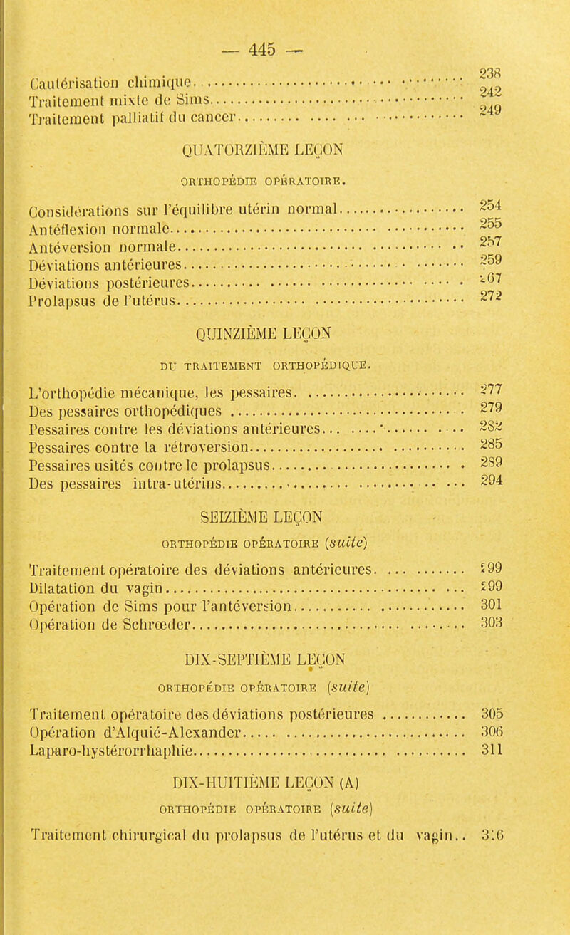 238 Gauléi-isalion chimique • Traitement mixte de Sims Traitement palliatif du cancer QUATORZIÈME LEÇON ORTHOPÉDIE OPÉRATOIRE. Considérations sur l'équilibre utérin normal 254 Antéflexion normale Antéversion normale Déviations antérieures • Déviations postérieures Prolapsus de l'utérus QUINZIÈME LEÇON DU TRAITEMENT ORTHOPÉDIQUE. L'orthopédie mécanique, les pessaires • -77 Des pessaires orthopédicjues • 279 Pessaires contre les déviations antérieures ' 28ji Pessaires contre la rétroversion 285 Pessaires usités contre le prolapsus 289 Des pessaires intra-utérins 294 SEIZIÈME LEÇON ORTHOPÉDIE OPÉRATOIRE (SUite) Traitement opératoire des déviations antérieures ^99 Dilatation du vagin *99 Opération de Sims pour l'antéversion 301 Opération de Schrœder 303 DIX-SEPTIÈME LEÇON ORTHOPÉDIE OPÉRATOIRE [SUite] Traitement opératoire des déviations postérieures 305 Opération d'Alquié-Alexander 306 Laparo-hystérorrhaphie 311 DIX-HUITIÈME LEÇON (A) ORTHOPÉDIE OPÉRATOIRE [suUe] Traitement chirurgical du prolapsus rte l'utérus et du vagin.. 310
