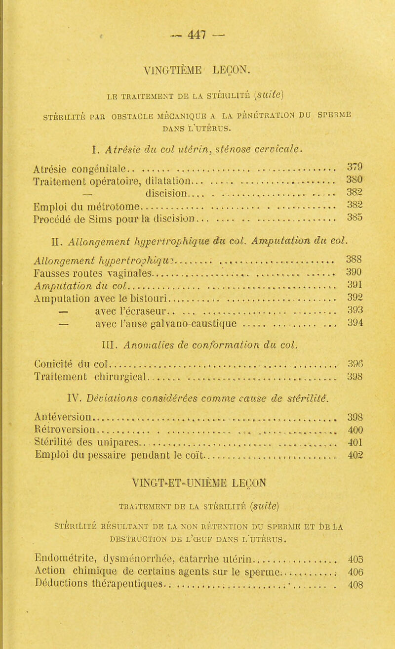 VINGTIÈME LEÇON. LE TRAITEMENT DE LA STÉIUHïÉ [SUite] STÉRILITÉ PAR OBSTACLE MÉCANIQUE A LA PÉNÉTRATION DU SPERME DANS l'utérus. I. Atrésie du col utérin, sténose cervicale. Atrésie congénitale 379 Traitement opératoire, dilatation 380 — discision 382 Emploi du métrotome 382 Procédé de Sims pour la discision 385 II. Allongement hypevtrophlque du col. Amputation du col. Allongement hypertrophiqu^. 388 Fausses routes vaginales .' 390 Amputation du col 391 Amputation avec le bistouri 392 — avec l'écrase ur 393 — avec J'anse galvano-caustique , 394 III. Anomalies de conformation du col. Conicité du col 396 Traitement chirurgical 398 IV. Déviations considérées comme cause de stérilité. An té vers ion 398 Rétroversion 400 Stérilité des unipares 401 Emploi du pessaire pendant le coït 402 VINGT-ET-UNIÈME LE(;ON TRAITEMENT DE LA STÉRILITÉ {SUite) STÉRILITÉ RÉSULTANT DE LA NON RÉTENTION DU SPER jlE ET bE LA DESTRUCTION DE l'œUF DANS l'utÉUUS. Endoraétrite, dysménorrhée, catarrhe utérin 403 Action chimique de certains agents sur le sperme. ; 406 Déductions thérapeutiques. ; • 408