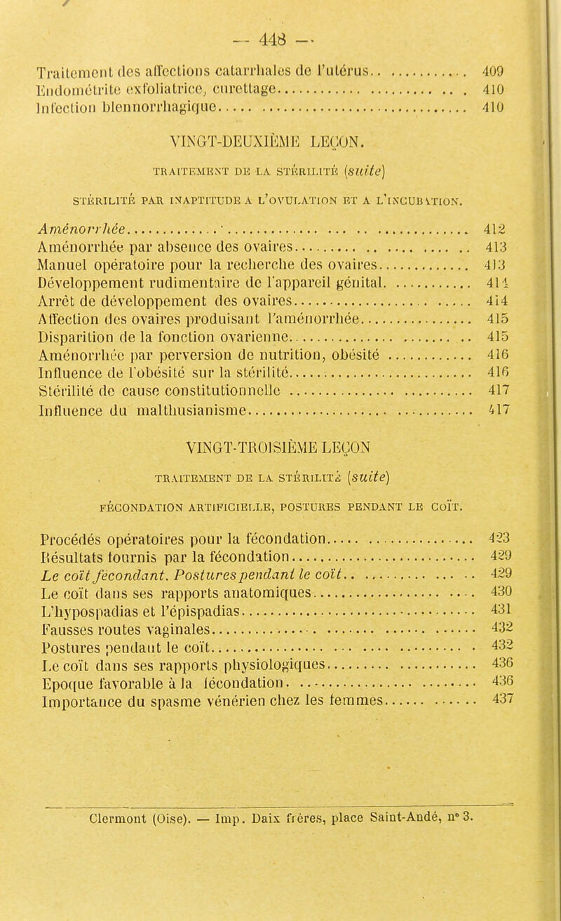 Traitement des airections catarrhales de l'utérus 409 Endométrite extbliatrice, ctirettagc 410 Inrcction blcnnorrliagique 410 VINGT-DEUXIÈMI-: LEÇON. ^' TRAITEMENT DK LA STÉRILITÉ [suite] STÉRILITÉ PAR INAPTITUDE A l'oVULATION F,T A l'iXCUB VTIOK. Aménorrhée ■ 412 Aménorrhée par absence des ovaires 413 Manuel opératoire pour la recherche des ovaires 413 Développement rudimentaire de l'appareil génital 411 Arrêt de développement des ovaires 4i4 Airection des ovaires produisant l'aménorrhée 415 Disparition de la fonction ovarienne 415 Aménorrhée i)ar perversion de nutrition, obésité 416 Influence de l'obésité sur la stérilité 41R Stérilité de cause constitutionnelle 417 Influence du malthusianisme 417 VINGT-TROISIÈME LEÇON traitement de la STÉRiLtTii; [suite] FÉCONDATION ARTIFICIELLE, POSTURES PENDANT LE CoÏT. Procédés opératoires pour la fécondation 423 Résultats tournis par la fécondation 429 Le coït fécondant. Postures pendant le coït 429 Le coït dans ses rapports anatomiques 430 L'hypospadias et l'épispadias 431 Fausses routes vaginales 432 Postures pendant le coït 432 Le coït dans ses rapports physiologiques 436 Epoque favorable à la lécondation 436 Importance du spasme vénérien chez les femmes 437 Clermont (Oise). — Imp. Daix frères, place Saint-Andé, n 3.