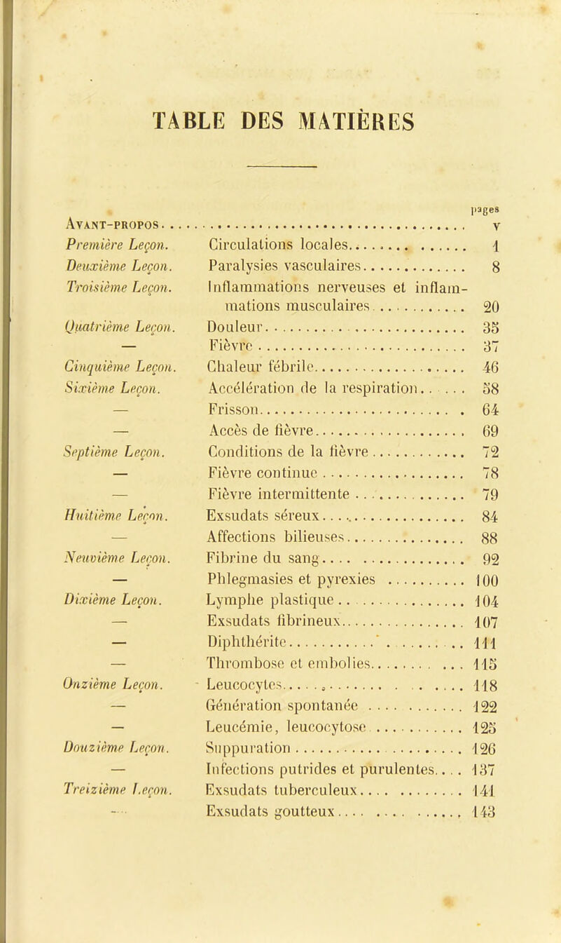 TABLE DES MATIERES pages Avant-propos v Première Leçon. Circulations locales. 1 Deuxième Leçon. Paralysies vasculaires 8 Tromème Leçon. Iriflanamations nerveuses et inflam- mations musculaires 20 Qmtrième Leçon. Douleur 35 — Fièvre 37 Cinquième Leçon. Chaleur fébrile 46 Sixième Leçon. Accélération de la respiration..... o8 — Frisson 64 — Accès de lièvre 69 Septième Leçon. Conditions de la lièvre 72 — Fièvre continue 78 — Fièvre intermittente 79 Huitième Leçon. Exsudais séreux. 84 — Affections bilieuses 88 Neuvième Leçon. Fibrine du sang 92 — Phlegmasies et pyrexies 100 Dixième Leçon. Lymphe plastique J04 — Exsudais fibrineux 107 — Diphthérite ' .. 111 — Thrombose et embolies 115 Onzième Leçon. -Leucocytes 118 — Génération spontanée 122 — Leucémie, leucocyto.se 125 Douzième Leçon. Suppuration 126 — Infections putrides et purulentes.... 137 Treizième Leçon. Exsudais tuberculeux 141 Exsudais goutteux 113