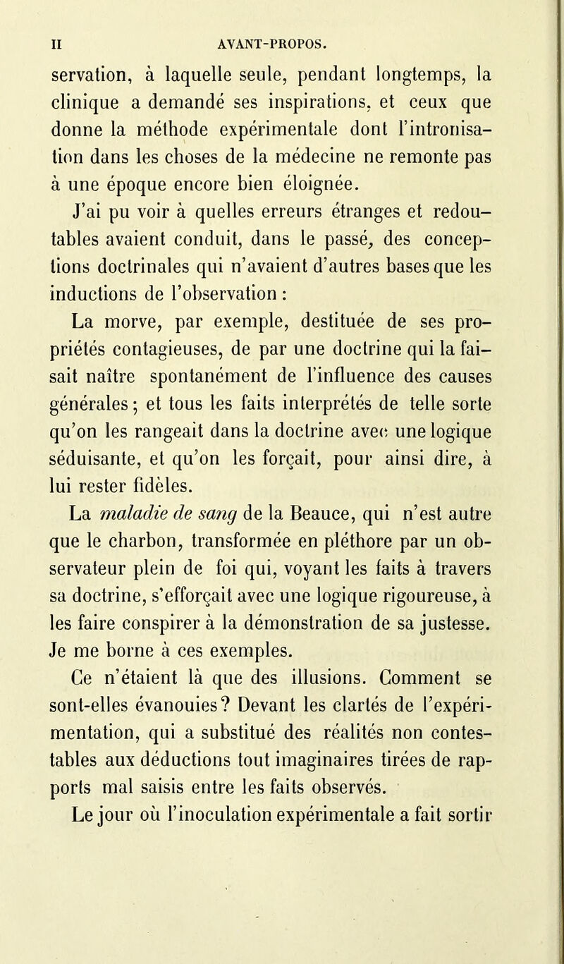 servation, à laquelle seule, pendant longtemps, la clinique a demandé ses inspirations, et ceux que donne la méthode expérimentale dont F intronisa- tion dans les choses de la médecine ne remonte pas à une époque encore bien éloignée. J’ai pu voir à quelles erreurs étranges et redou- tables avaient conduit, dans le passé, des concep- tions doctrinales qui n’avaient d’autres bases que les inductions de l’observation : La morve, par exemple, destituée de ses pro- priétés contagieuses, de par une doctrine qui la fai- sait naître spontanément de l’influence des causes générales; et tous les faits interprétés de telle sorte qu’on les rangeait dans la doctrine avec une logique séduisante, et qu’on les forçait, pour ainsi dire, à lui rester fidèles. La maladie de sang de la Beauce, qui n’est autre que le charbon, transformée en pléthore par un ob- servateur plein de foi qui, voyant les faits à travers sa doctrine, s’efforçait avec une logique rigoureuse, à les faire conspirer à la démonstration de sa justesse. Je me borne à ces exemples. Ce n’étaient là que des illusions. Comment se sont-elles évanouies? Devant les clartés de l’expéri- mentation, qui a substitué des réalités non contes- tables aux déductions tout imaginaires tirées de rap- ports mal saisis entre les faits observés. Le jour où l’inoculation expérimentale a fait sortir