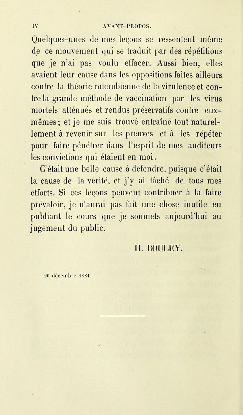 Quelques-unes de mes leçons se ressentent même de ce mouvement qui se traduit par des répétitions que je n’ai pas voulu effacer. Aussi bien, elles avaient leur cause dans les oppositions faites ailleurs contre la théorie microbienne de la virulence et con- tre la grande méthode de vaccination par les virus mortels atténués et rendus préservatifs contre eux- mêmes ; et je me suis trouvé entraîné tout naturel- lement à revenir sur les preuves et à les répéter pour faire pénétrer dans l’esprit de mes auditeurs les convictions qui étaient en moi. C’était une belle cause à défendre, puisque c’était la cause de la vérité, et j’y ai tâché de tous mes efforts. Si ces leçons peuvent contribuer à la faire prévaloir, je n’aurai pas fait une chose inutile en publiant le cours que je soumets aujourd’hui au jugement du public. H. BOULEY. 20 décembre issi.