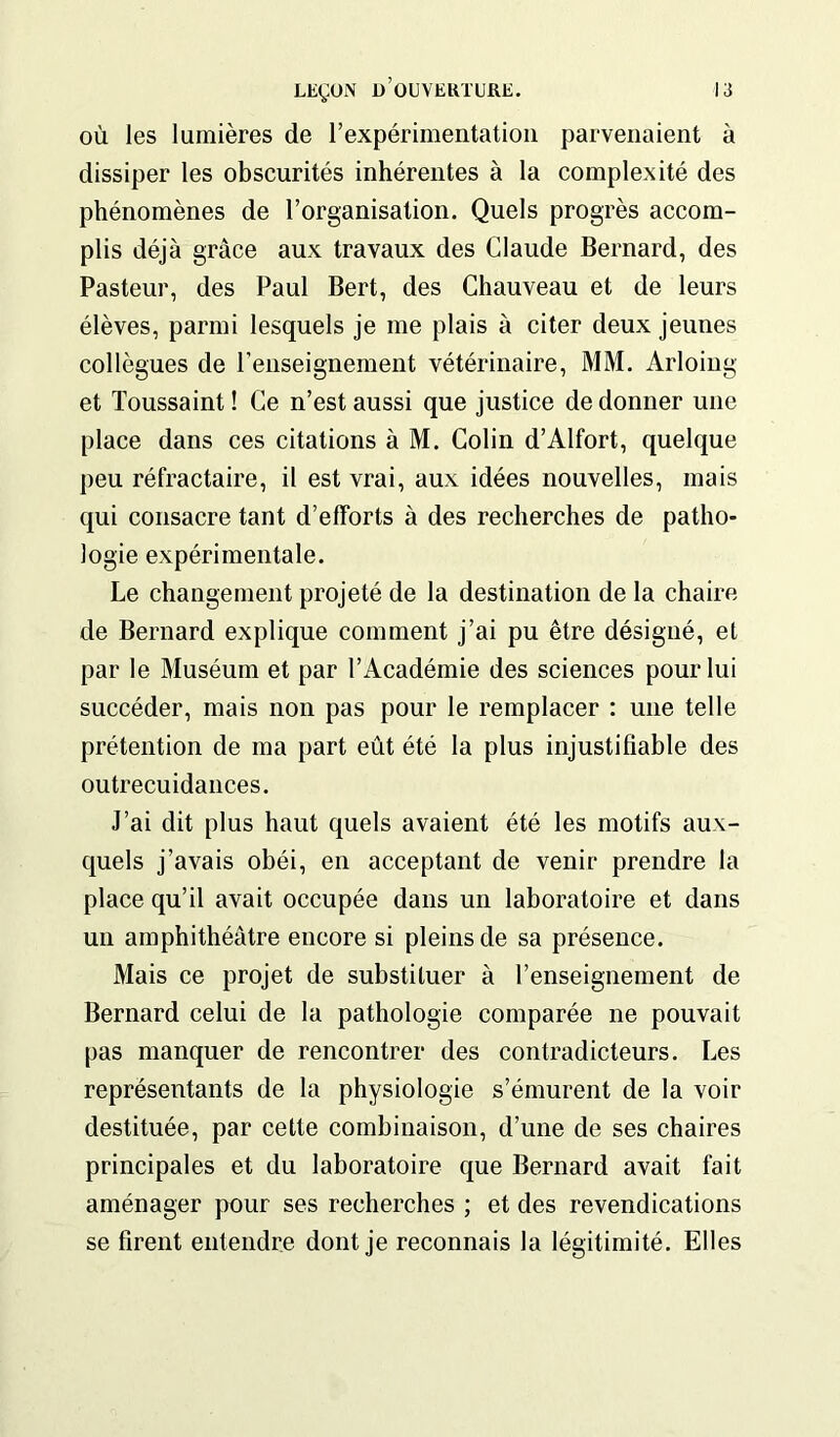 où les lumières de l’expérimentation parvenaient à dissiper les obscurités inhérentes à la complexité des phénomènes de l’organisation. Quels progrès accom- plis déjà grâce aux travaux des Claude Bernard, des Pasteur, des Paul Bert, des Chauveau et de leurs élèves, parmi lesquels je me plais à citer deux jeunes collègues de renseignement vétérinaire, MM. Arloing et Toussaint ! Ce n’est aussi que justice de donner une place dans ces citations à M. Colin d’Alfort, quelque peu réfractaire, il est vrai, aux idées nouvelles, mais qui consacre tant d’efforts à des recherches de patho- logie expérimentale. Le changement projeté de la destination de la chaire de Bernard explique comment j’ai pu être désigné, et par le Muséum et par l’Académie des sciences pour lui succéder, mais non pas pour le remplacer : une telle prétention de ma part eût été la plus injustifiable des outrecuidances. J’ai dit plus haut quels avaient été les motifs aux- quels j’avais obéi, en acceptant de venir prendre la place qu’il avait occupée dans un laboratoire et dans un amphithéâtre encore si pleins de sa présence. Mais ce projet de substituer à l’enseignement de Bernard celui de la pathologie comparée ne pouvait pas manquer de rencontrer des contradicteurs. Les représentants de la physiologie s’émurent de la voir destituée, par cette combinaison, d’une de ses chaires principales et du laboratoire que Bernard avait fait aménager pour ses recherches ; et des revendications se firent entendre dont je reconnais la légitimité. Elles