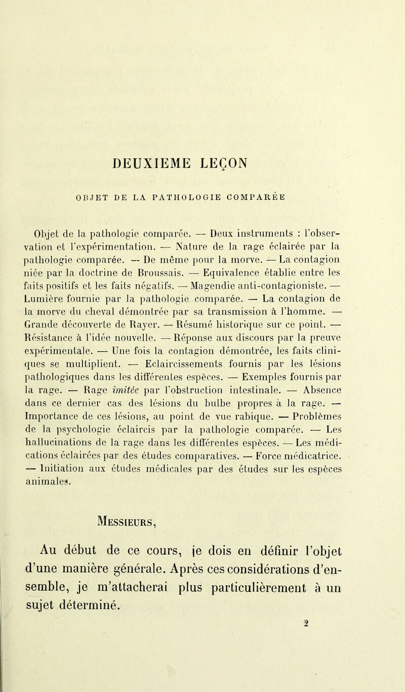 DEUXIEME LEÇON OBJET DE LA PATHOLOGIE COMPARÉE Objet de la pathologie comparée. — Deux instruments : l'obser- vation et l’expérimentation. — Nature de la rage éclairée par la pathologie comparée. — De même pour la morve. — La contagion niée par la doctrine de Broussais. — Equivalence établie entre les faits positifs et les faits négatifs. — Magendie anti-contagioniste. — Lumière fournie par la pathologie comparée. — La contagion de la morve du cheval démontrée par sa transmission à l'homme. — Grande découverte de Rayer. — Résumé historique sur ce point. — Résistance à l’idée nouvelle. —Réponse aux discours par la preuve expérimentale. — Une fois la contagion démontrée, les faits clini- ques se multiplient. — Eclaircissements fournis par les lésions pathologiques dans les différentes espèces. — Exemples fournis par la rage. — Rage imitée par l’obstruction intestinale. — Absence dans ce dernier cas des lésions du bulbe propres à la rage. — Importance de ces lésions, au point de vue rabique. — Problèmes de la psychologie éclaircis par la pathologie comparée. — Les hallucinations de la rage dans les différentes espèces. — Les médi- cations éclairées par des études comparatives. — Force médicatrice. — Initiation aux études médicales par des études sur les espèces animales. Messieurs, Au début de ce cours, je dois en définir l’objet d’une manière générale. Après ces considérations d’en- semble, je m’attacherai plus particulièrement à un sujet déterminé. 2