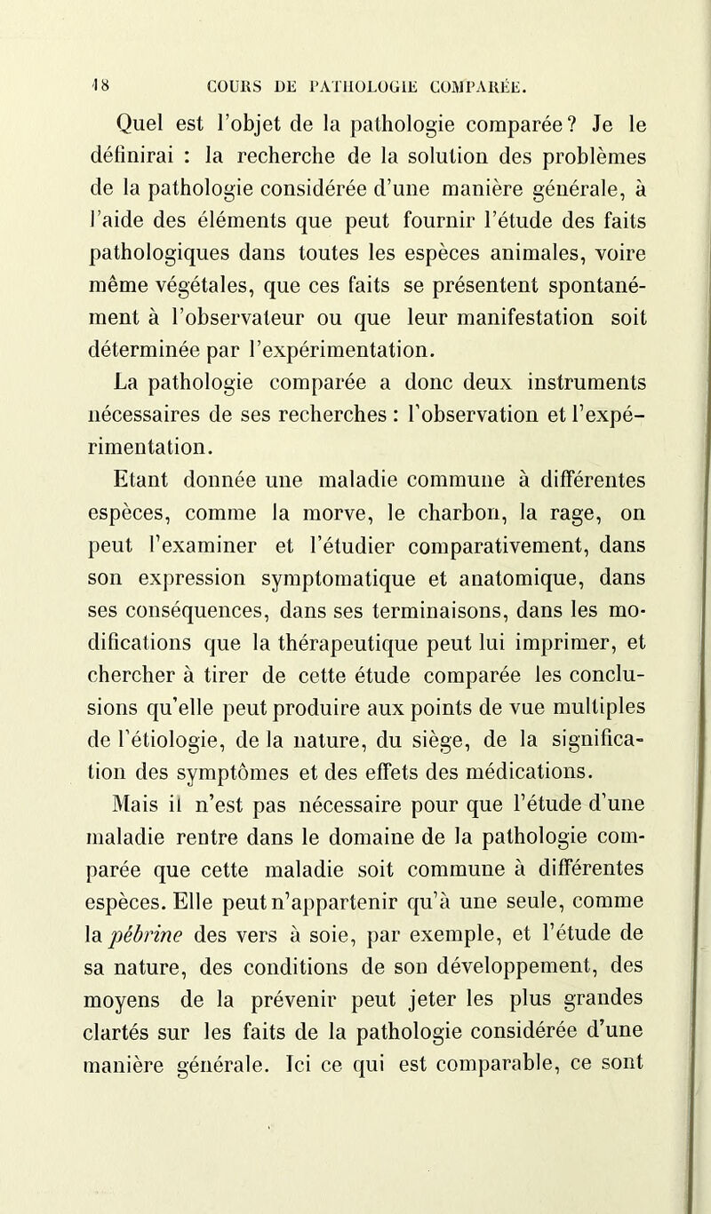 Quel est l’objet de la pathologie comparée? Je le définirai : la recherche de la solution des problèmes de la pathologie considérée d’une manière générale, à i’aide des éléments que peut fournir l’étude des faits pathologiques dans toutes les espèces animales, voire même végétales, que ces faits se présentent spontané- ment à l’observateur ou que leur manifestation soit déterminée par l’expérimentation. La pathologie comparée a donc deux instruments nécessaires de ses recherches : l’observation et l’expé- rimentation. Etant donnée une maladie commune à différentes espèces, comme la morve, le charbon, la rage, on peut l’examiner et l’étudier comparativement, dans son expression symptomatique et anatomique, dans ses conséquences, dans ses terminaisons, dans les mo- difications que la thérapeutique peut lui imprimer, et chercher à tirer de cette étude comparée les conclu- sions qu’elle peut produire aux points de vue multiples de l’étiologie, de la nature, du siège, de la significa- tion des symptômes et des effets des médications. Mais il n’est pas nécessaire pour que l’étude d’une maladie rentre dans le domaine de la pathologie com- parée que cette maladie soit commune à différentes espèces. Elle peut n’appartenir qu’à une seule, comme la pébrine des vers à soie, par exemple, et l’étude de sa nature, des conditions de son développement, des moyens de la prévenir peut jeter les plus grandes clartés sur les faits de la pathologie considérée d’une manière générale. Ici ce qui est comparable, ce sont