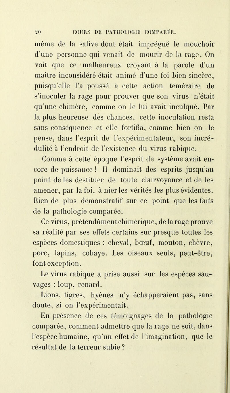 même de la salive dont était imprégné le mouchoir d’une personne qui venait de mourir de la rage. On voit que ce malheureux croyant à la parole d’un maître inconsidéré était animé d’une foi bien sincère, puisqu’elle l’a poussé à cette action téméraire de s’inoculer la rage pour prouver que son virus n’était qu’une chimère, comme on le lui avait inculqué. Par la plus heureuse des chances, cette inoculation resta sans conséquence et elle fortifia, comme bien on le pense, dans l’esprit de l’expérimentateur, son incré- dulité à l’endroit de l’existence du virus rabique. Comme à cette époque l’esprit de système avait en- core de puissance ! Il dominait des esprits jusqu’au point de les destituer de toute clairvoyance et de les amener, par la foi, à nier les vérités les plus évidentes. Rien de plus démonstratif sur ce point que les faits de la pathologie comparée. Ce virus, prétendûmentchimérique, delà rage prouve sa réalité par ses effets certains sur presque toutes les espèces domestiques : cheval, bœuf, mouton, chèvre, porc, lapins, cobaye. Les oiseaux seuls, peut-être, font exception. Le virus rabique a prise aussi sur les espèces sau- vages : loup, renard. Lions, tigres, hyènes n’y échapperaient pas, sans doute, si on l’expérimentait. En présence de ces témoignages de la pathologie comparée, comment admettre que la rage ne soit, dans l’espèce humaine, qu’un effet de l’imagination, que le résultat de la terreur subie ?