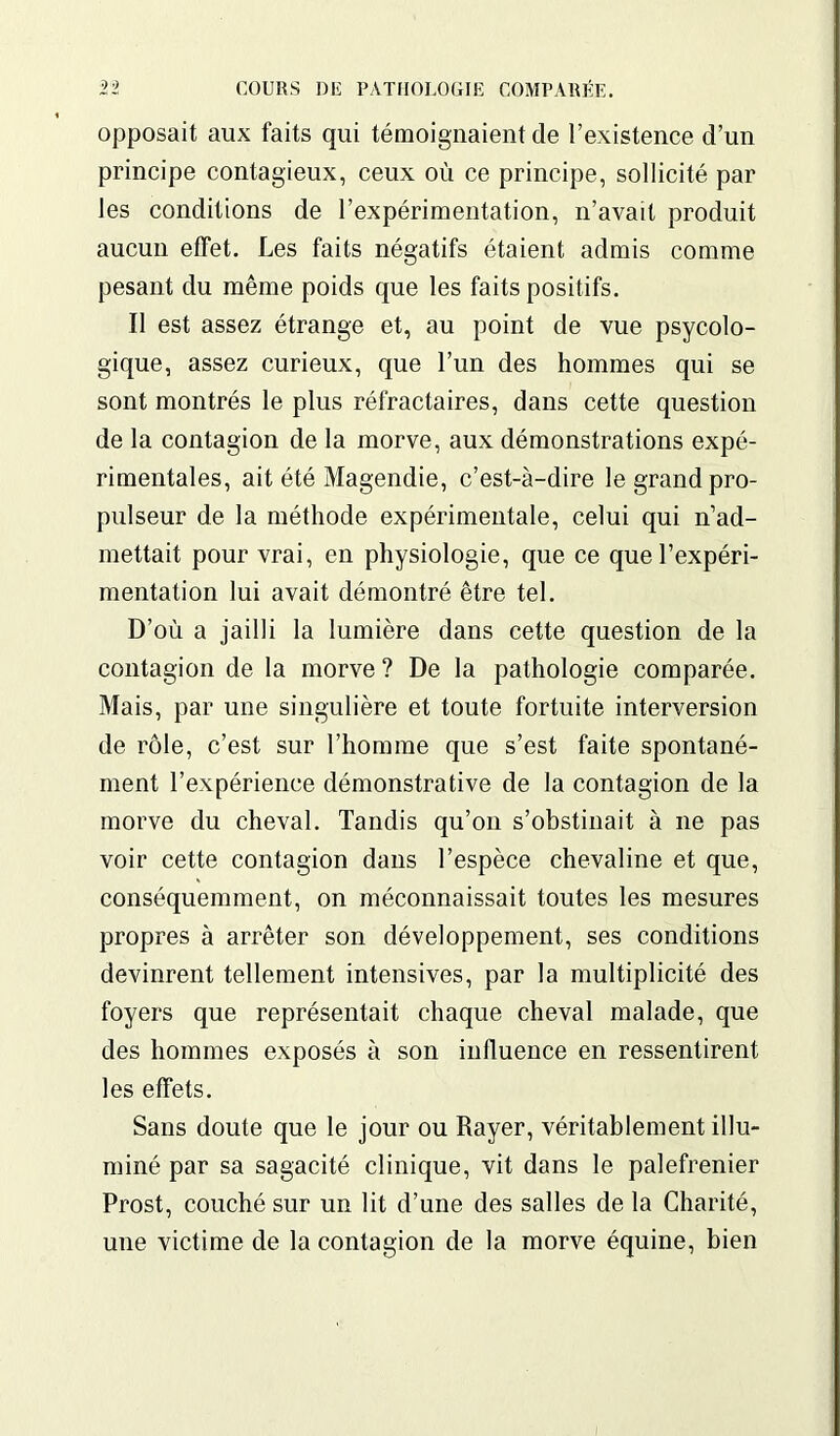 opposait aux faits qui témoignaient de l’existence d’un principe contagieux, ceux où ce principe, sollicité par les conditions de l’expérimentation, n’avait produit aucun effet. Les faits négatifs étaient admis comme pesant du même poids que les faits positifs. Il est assez étrange et, au point de vue psycolo- gique, assez curieux, que l’un des hommes qui se sont montrés le plus réfractaires, dans cette question de la contagion de la morve, aux démonstrations expé- rimentales, ait été Magendie, c’est-à-dire le grand pro- pulseur de la méthode expérimentale, celui qui n’ad- mettait pour vrai, en physiologie, que ce que l’expéri- mentation lui avait démontré être tel. D’où a jailli la lumière dans cette question de la contagion de la morve ? De la pathologie comparée. Mais, par une singulière et toute fortuite interversion de rôle, c’est sur l’homme que s’est faite spontané- ment l’expérience démonstrative de la contagion de la morve du cheval. Tandis qu’on s’obstinait à ne pas voir cette contagion dans l’espèce chevaline et que, conséquemment, on méconnaissait toutes les mesures propres à arrêter son développement, ses conditions devinrent tellement intensives, par la multiplicité des foyers que représentait chaque cheval malade, que des hommes exposés à son influence en ressentirent les effets. Sans doute que le jour ou Rayer, véritablement illu- miné par sa sagacité clinique, vit dans le palefrenier Prost, couché sur un lit d’une des salles de la Charité, une victime de la contagion de la morve équine, bien