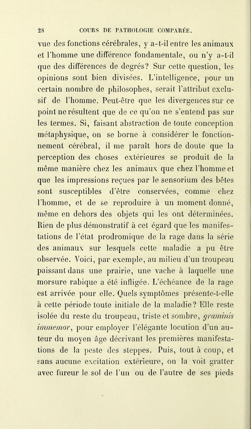 vue des fonctions cérébrales, y a-t-il entre les animaux et l’homme une différence fondamentale, ou n’y a-t-il que des différences de degrés? Sur cette question, les opinions sont bien divisées. L’intelligence, pour un certain nombre de philosophes, serait l’attribut exclu- sif de l’homme. Peut-être que les divergences sur ce point ne résultent que de ce qu’on ne s’entend pas sur les termes. Si, faisant abstraction de toute conception métaphysique, on se borne à considérer le fonction- nement cérébral, il me paraît hors de doute que la perception des choses extérieures se produit de la même manière chez les animaux que chez l’homme et que les impressions reçues par le sensorium des bêtes sont susceptibles d’être conservées, comme chez l’homme, et de se reproduire à un moment donné, même en dehors des objets qui les ont déterminées. Rien de plus démonstratif à cet égard que les manifes- tations de l’état prodromique de la rage dans la série des animaux sur lesquels cette maladie a pu être observée. Voici, par exemple, au milieu d’un troupeau paissant dans une prairie, une vache à laquelle une morsure rabique a été infligée. L’échéance de la rage est arrivée pour elle. Quels symptômes présente-t-elle à cette période toute initiale de la maladie? Elle reste isolée du reste du troupeau, triste et sombre, graminis immemor, pour employer l’élégante locution d’un au- teur du moyen âge décrivant les premières manifesta- tions de la peste des steppes. Puis, tout à coup, et sans aucune excitation extérieure, on la voit gratter avec fureur le sol de l’un ou de l’autre de ses pieds