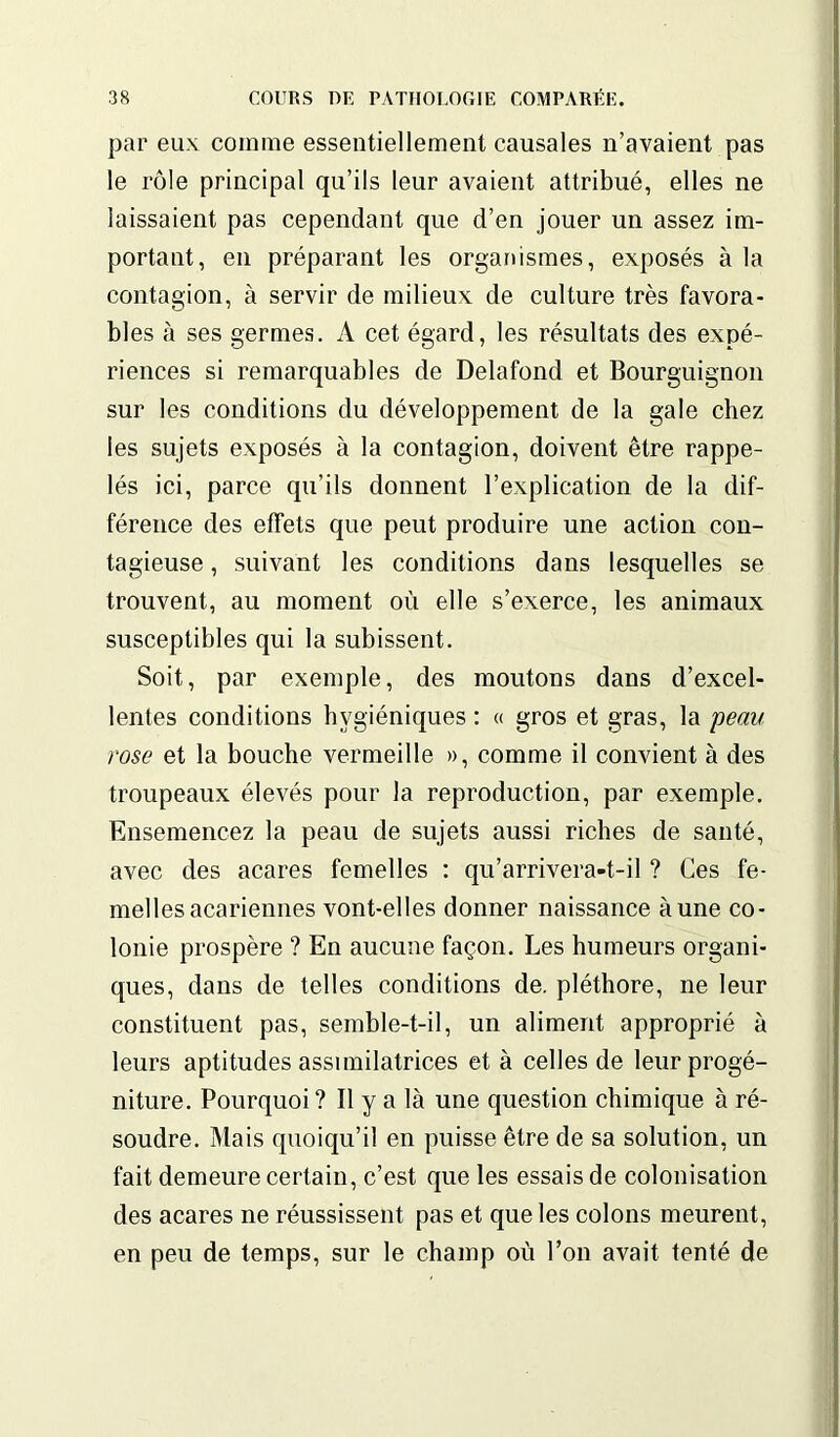 par eux comme essentiellement causales n’avaient pas le rôle principal qu’ils leur avaient attribué, elles ne laissaient pas cependant que d’en jouer un assez im- portant, en préparant les organismes, exposés à la contagion, à servir de milieux de culture très favora- bles à ses germes. A cet égard, les résultats des expé- riences si remarquables de Delafond et Bourguignon sur les conditions du développement de la gale chez les sujets exposés à la contagion, doivent être rappe- lés ici, parce qu’ils donnent l’explication de la dif- férence des effets que peut produire une action con- tagieuse , suivant les conditions dans lesquelles se trouvent, au moment où elle s’exerce, les animaux susceptibles qui la subissent. Soit, par exemple, des moutons dans d’excel- lentes conditions hygiéniques : « gros et gras, la peau rose et la bouche vermeille », comme il convient à des troupeaux élevés pour la reproduction, par exemple. Ensemencez la peau de sujets aussi riches de santé, avec des acares femelles : qu’arrivera-t-il ? Ces fe- melles acariennes vont-elles donner naissance aune co- lonie prospère ? En aucune façon. Les humeurs organi- ques, dans de telles conditions de. pléthore, ne leur constituent pas, semble-t-il, un aliment approprié à leurs aptitudes assimilatrices et à celles de leur progé- niture. Pourquoi? Il y a là une question chimique à ré- soudre. Mais quoiqu’il en puisse être de sa solution, un fait demeure certain, c’est que les essais de colonisation des acares ne réussissent pas et que les colons meurent, en peu de temps, sur le champ où l’on avait tenté de