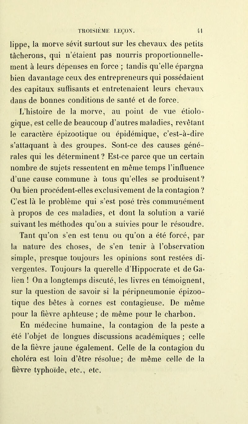 lippe, la morve sévit surtout sur les chevaux des petits tâcherons, qui n’étaient pas nourris proportionnelle- ment à leurs dépenses en force ; tandis qu’elle épargna bien davantage ceux des entrepreneurs qui possédaient des capitaux suffisants et entretenaient leurs chevaux dans de bonnes conditions de santé et de force. L’histoire de la morve, au point de vue étiolo- gique, est celle de beaucoup d’autres maladies, revêtant le caractère épizootique ou épidémique, c’est-à-dire s’attaquant à des groupes. Sont-ce des causes géné- rales qui les déterminent ? Est-ce parce que un certain nombre de sujets ressentent en même temps l’influence d’une cause commune à tous qu’elles se produisent? Ou bien procèdent-elles exclusivement de la contagion ? C’est là le problème qui s’est posé très communément à propos de ces maladies, et dont la solution a varié suivant les méthodes qu’on a suivies pour le résoudre. Tant qu’on s’en est tenu ou qu’on a été forcé, par la nature des choses, de s’en tenir à l’observation simple, presque toujours les opinions sont restées di- vergentes. Toujours la querelle d’Hippocrate et de Ga- lien ! On a longtemps discuté, les livres en témoignent, sur la question de savoir si la péripneumonie épizoo- tique des bêtes à cornes est contagieuse. De même pour la fièvre aphteuse; de même pour le charbon. En médecine humaine, la contagion de la peste a été l’objet de longues discussions académiques ; celle de la fièvre jaune également. Celle de la contagion du choléra est loin d’être résolue; de même celle de la fièvre typhoïde, etc., etc.