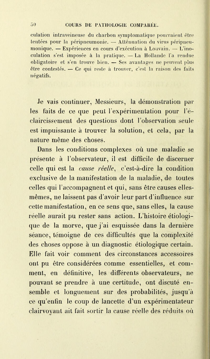 culation intraveineuse du charbon symptomatique pourraient être tentées pour la péripneumonie. — Atténuation du virus péripneu- monique. — Expériences en cours d’exécution à Louvain. — L'ino- culation s’est imposée à la pratique. — La Hollande l'a rendue obligatoire et s’en trouve bien. — Ses avantages ne peuvent plus être contestés. — Ce qui reste à trouver, c'est la raison des faits négatifs. •le vais continuer, Messieurs, la démonstration par les faits de ce que peut l’expérimentation pour l’é- claircissement des questions dont l’observation seule est impuissante à trouver la solution, et cela, par la nature même des choses. Dans les conditions complexes où une maladie se présente à l’observateur, il est difficile de discerner celle qui est la cause réelle, c’est-à-dire la condition exclusive de la manifestation de la maladie, de toutes celles qui l’accompagnent et qui, sans être causes elles- mêmes, ne laissent pas d’avoir leur part d’influence sur cette manifestation, en ce sens que, sans elles, la cause réelle aurait pu rester sans action. L’histoire étiologi- que de la morve, que j’ai esquissée dans la dernière séance, témoigne de ces difficultés que la complexité des choses oppose à un diagnostic étiologique certain. Elle fait voir comment des circonstances accessoires ont pu être considérées comme essentielles, et com- ment, en définitive, les différents observateurs, ne pouvant se prendre à une certitude, ont discuté en- semble et longuement sur des probabilités, jusqu’à ce qu’enfin le coup de lancette d’un expérimentateur clairvoyant ait fait sortir la cause réelle des réduits où