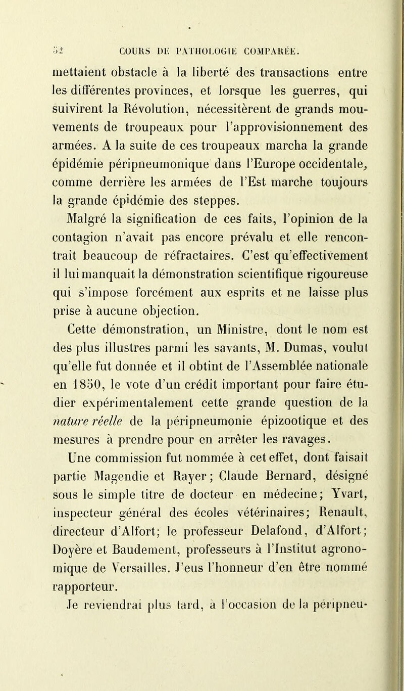 mettaient obstacle à la liberté des transactions entre les différentes provinces, et lorsque les guerres, qui suivirent la Révolution, nécessitèrent de grands mou- vements de troupeaux pour l’approvisionnement des armées. A la suite de ces troupeaux marcha la grande épidémie péripneumonique dans l’Europe occidentale,, comme derrière les armées de l’Est marche toujours la grande épidémie des steppes. Malgré la signification de ces faits, l’opinion de la contagion n’avait pas encore prévalu et elle rencon- trait beaucoup de réfractaires. C’est qu’effectivement il lui manquait la démonstration scientifique rigoureuse qui s’impose forcément aux esprits et ne laisse plus prise à aucune objection. Cette démonstration, un Ministre, dont le nom est des plus illustres parmi les savants, M. Dumas, voulut qu’elle fut donnée et il obtint de l’Assemblée nationale en 1850, le vote d’un crédit important pour faire étu- dier expérimentalement cette grande question de la nature réelle de la péripneumonie épizootique et des mesures à prendre pour en arrêter les ravages. Une commission fut nommée à cet effet, dont faisail partie Magendie et Rayer; Claude Bernard, désigné sous le simple titre de docteur en médecine; Yvart, inspecteur général des écoles vétérinaires; Renault, directeur d’Alfort; le professeur Delafond, d’Alfort; Doyère et Baudement, professeurs à l’Institut agrono- mique de Versailles. J’eus l’honneur d’en être nommé rapporteur. Je reviendrai plus tard, a l’occasion de la pénpneu-