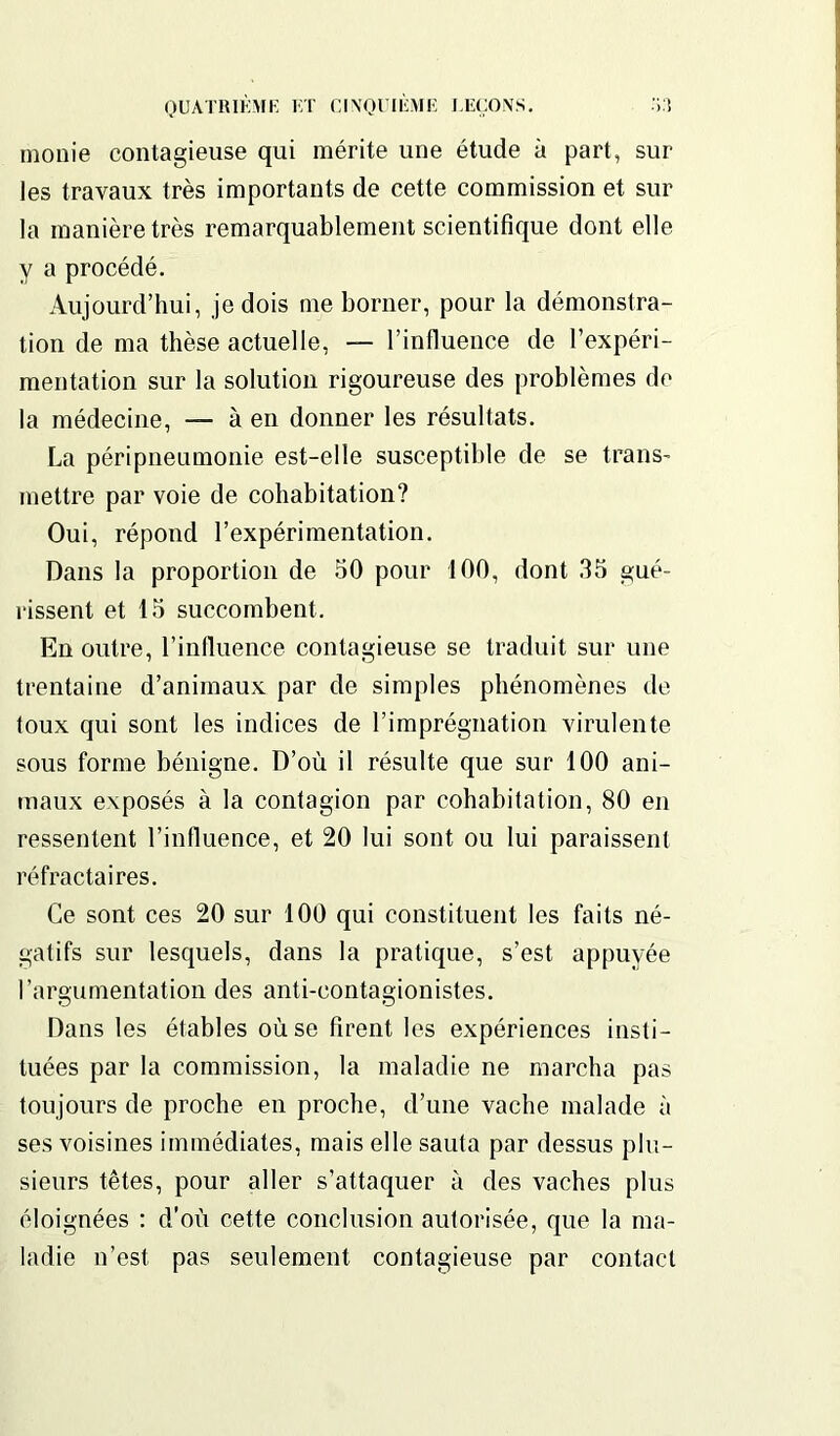 monie contagieuse qui mérite une étude à part, sur les travaux très importants de cette commission et sur la manière très remarquablement scientifique dont elle y a procédé. Aujourd’hui, je dois me borner, pour la démonstra- tion de ma thèse actuelle, — l’influence de l’expéri- mentation sur la solution rigoureuse des problèmes de la médecine, — à en donner les résultats. La péripneumonie est-elle susceptible de se trans- mettre par voie de cohabitation? Oui, répond l’expérimentation. Dans la proportion de 50 pour 100, dont 35 gué- rissent et 15 succombent. En outre, l’influence contagieuse se traduit sur une trentaine d’animaux par de simples phénomènes de toux qui sont les indices de l’imprégnation virulente sous forme bénigne. D’où il résulte que sur 100 ani- maux exposés à la contagion par cohabitation, 80 en ressentent l’influence, et 20 lui sont ou lui paraissent réfractaires. Ce sont ces 20 sur 100 qui constituent les faits né- gatifs sur lesquels, dans la pratique, s’est appuyée l’argumentation des anti-contagionistes. Dans les étables où se firent les expériences insti- tuées par la commission, la maladie ne marcha pas toujours de proche en proche, d’une vache malade à ses voisines immédiates, mais elle sauta par dessus plu- sieurs têtes, pour aller s’attaquer à des vaches plus éloignées : d’où cette conclusion autorisée, que la ma- ladie n’est pas seulement contagieuse par contact