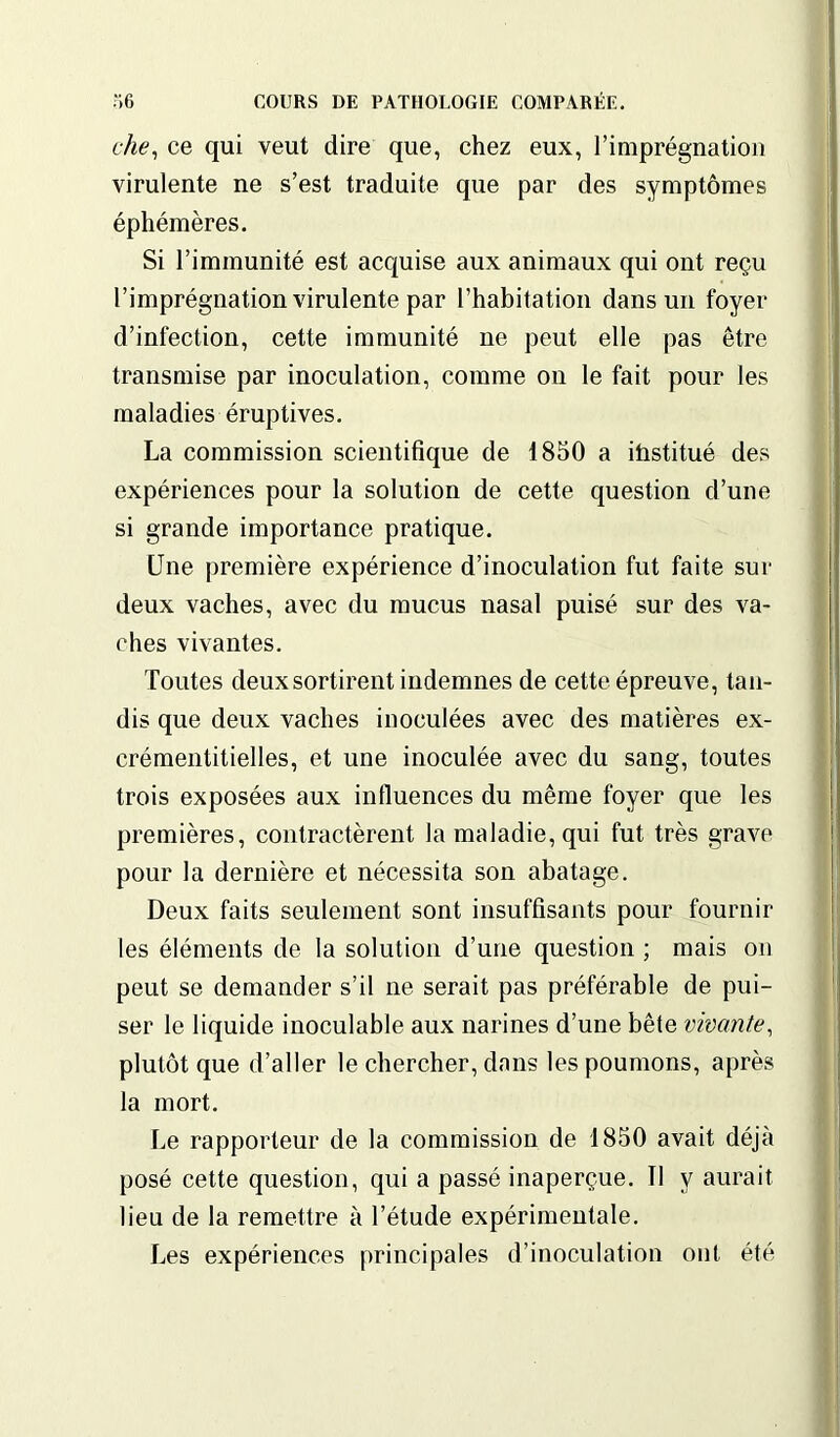 che, ce qui veut dire que, chez eux, l’imprégnation virulente ne s’est traduite que par des symptômes éphémères. Si l’immunité est acquise aux animaux qui ont reçu l’imprégnation virulente par l’habitation dans un foyer d’infection, cette immunité ne peut elle pas être transmise par inoculation, comme on le fait pour les maladies éruptives. La commission scientifique de 1850 a iüstitué des expériences pour la solution de cette question d’une si grande importance pratique. Une première expérience d’inoculation fut faite sur deux vaches, avec du mucus nasal puisé sur des va- ches vivantes. Toutes deux sortirent indemnes de cette épreuve, tan- dis que deux vaches inoculées avec des matières ex- crémentitielles, et une inoculée avec du sang, toutes trois exposées aux influences du même foyer que les premières, contractèrent la maladie, qui fut très grave pour la dernière et nécessita son abatage. Deux faits seulement sont insuffisants pour fournir les éléments de la solution d’une question ; mais ou peut se demander s’il ne serait pas préférable de pui- ser le liquide inoculable aux narines d’une bête vivante, plutôt que d’aller le chercher, dans les poumons, après la mort. Le rapporteur de la commission de 1850 avait déjà posé cette question, qui a passé inaperçue. Il y aurait lieu de la remettre à l’étude expérimentale. Les expériences principales d’inoculation ont été