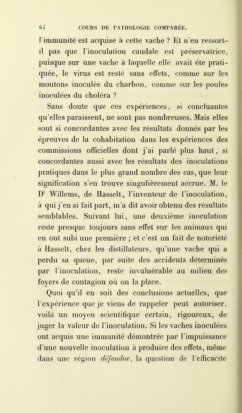 l’immunité est acquise à cette vache ? Et u’en ressort- il pas que l’inoculation caudale est préservatrice, puisque sur une vache à laquelle elle avait été prati- quée, le virus est resté sans effets, comme sur les moutons inoculés du charbon, comme sur les poules inoculées du choléra ? Sans doute que ces expériences, si concluantes qu’elles paraissent, ne sont pas nombreuses. Mais elles sont si concordantes avec les résultats donnés par les épreuves de la cohabitation dans les expériences des commissions officielles dont j’ai parlé plus haut, si concordantes aussi avec les résultats des inoculations pratiques dans le plus grand nombre des cas, que leur signification s’en trouve singulièrement accrue. M. le Dr Willems, de Hasselt, l’inventeur de l’inoculation, à qui j’en ai fait part, m’a dit avoir obtenu des résultats semblables. Suivant lui, une deuxième inoculation reste presque toujours sans effet sur les animaux qui en ont subi une première ; et c’est un fait de notoriété à Hasselt, chez les distillateurs, qu’une vache qui a perdu sa queue, par suite des accidents déterminés par l’inoculation, reste invulnérable au milieu des foyers de contagion où on la place. Quoi qu’il en soit des conclusions actuelles, que l’expérience que je viens de rappeler peut autoriser, voilà un moyen scientifique certain, rigoureux, de juger la valeur de l’inoculation. Si les vaches inoculées ont acquis une immunité démontrée par l’impuissance d’une nouvelle inoculation à produire des effets, même dans une région défendue, la question de l’efficacité