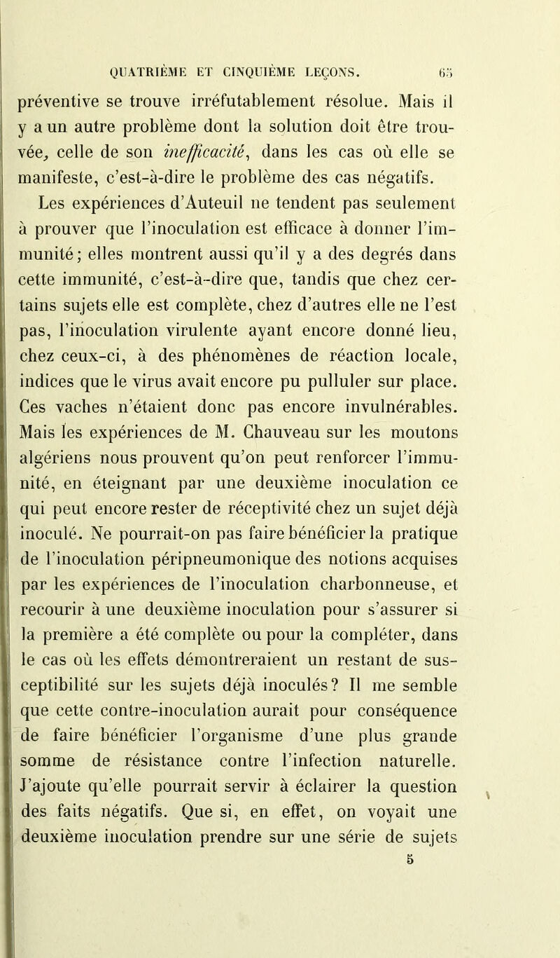 préventive se trouve irréfutablement résolue. Mais il y a un autre problème dont la solution doit être trou- vée, celle de son inefficacité, dans les cas où elle se manifeste, c’est-à-dire le problème des cas négatifs. Les expériences d’Auteuil ne tendent pas seulement à prouver que l’inoculation est efficace à donner l’im- munité; elles montrent aussi qu’il y a des degrés dans cette immunité, c’est-à-dire que, tandis que chez cer- tains sujets elle est complète, chez d’autres elle ne l’est pas, l’inoculation virulente ayant encore donné lieu, chez ceux-ci, à des phénomènes de réaction locale, indices que le virus avait encore pu pulluler sur place. Ces vaches n’étaient donc pas encore invulnérables. Mais les expériences de M. Chauveau sur les moutons algériens nous prouvent qu’on peut renforcer l’immu- nité, en éteignant par une deuxième inoculation ce qui peut encore rester de réceptivité chez un sujet déjà inoculé. Ne pourrait-on pas faire bénéficier la pratique de l’inoculation péripneumonique des notions acquises par les expériences de l’inoculation charbonneuse, et recourir à une deuxième inoculation pour s’assurer si la première a été complète ou pour la compléter, dans le cas où les effets démontreraient un restant de sus- ceptibilité sur les sujets déjà inoculés? Il me semble que cette contre-inoculation aurait pour conséquence de faire bénéficier l’organisme d’une plus grande somme de résistance contre l’infection naturelle. J’ajoute qu’elle pourrait servir à éclairer la question des faits négatifs. Que si, en effet, on voyait une deuxième inoculation prendre sur une série de sujets 5