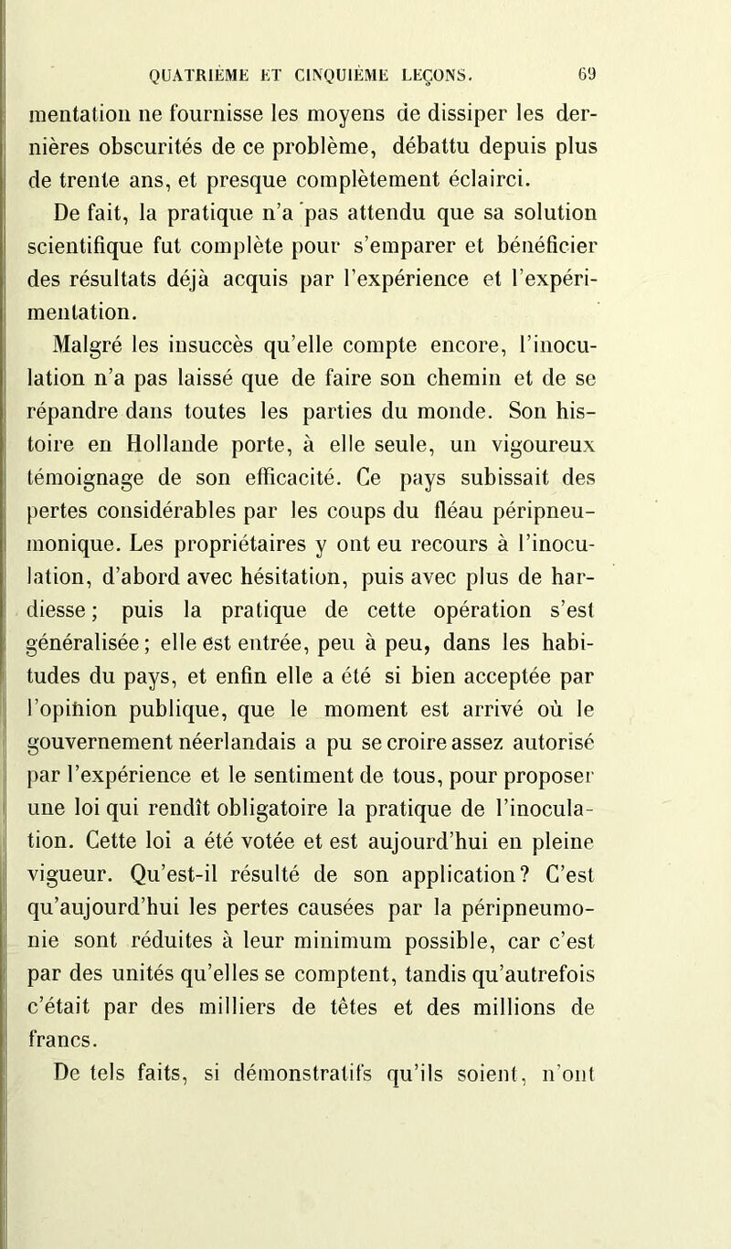 mentation ne fournisse les moyens de dissiper les der- nières obscurités de ce problème, débattu depuis plus de trente ans, et presque complètement éclairci. De fait, la pratique n’a pas attendu que sa solution scientifique fut complète pour s’emparer et bénéficier des résultats déjà acquis par l’expérience et l’expéri- mentation. Malgré les insuccès qu’elle compte encore, l’inocu- lation n’a pas laissé que de faire son chemin et de se répandre dans toutes les parties du monde. Son his- toire en Hollande porte, à elle seule, un vigoureux témoignage de son efficacité. Ce pays subissait des pertes considérables par les coups du fléau péripneu- monique. Les propriétaires y ont eu recours à l’inocu- lation, d’abord avec hésitation, puis avec plus de har- diesse ; puis la pratique de cette opération s’est généralisée; elle est entrée, peu à peu, dans les habi- tudes du pays, et enfin elle a été si bien acceptée par l’opitiion publique, que le moment est arrivé où le gouvernement néerlandais a pu se croire assez autorisé par l’expérience et le sentiment de tous, pour proposer une loi qui rendît obligatoire la pratique de l’inocula- tion. Cette loi a été votée et est aujourd’hui en pleine vigueur. Qu’est-il résulté de son application? C’est qu’aujourd’hui les pertes causées par la péripneumo- nie sont réduites à leur minimum possible, car c’est par des unités qu’elles se comptent, tandis qu’autrefois c’était par des milliers de têtes et des millions de francs. De tels faits, si démonstratifs qu’ils soient, n’ont