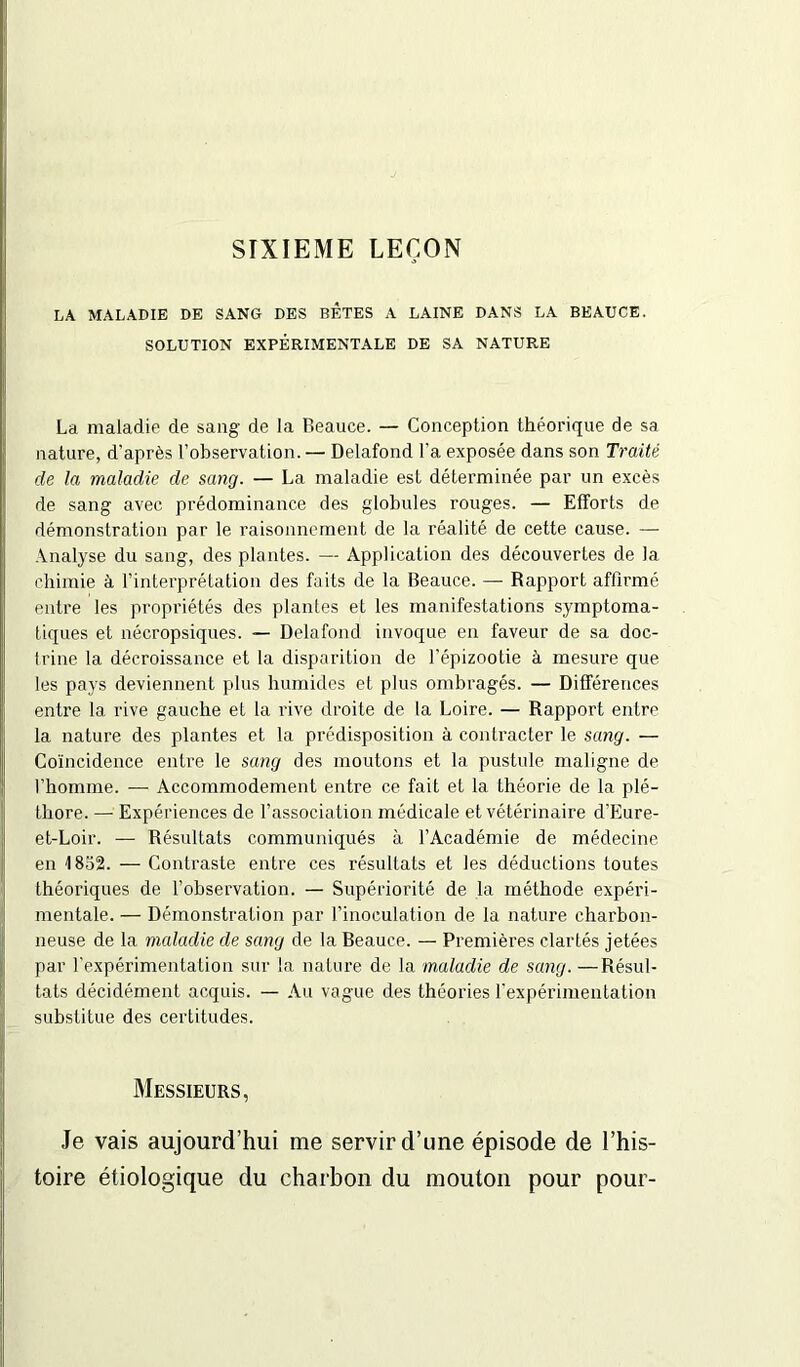 SIXIEME LEÇON LA MALADIE DE SANG DES BETES A LAINE DANS LA BEAUCE. SOLUTION EXPÉRIMENTALE DE SA NATURE La maladie de sang de la Beauce. — Conception théorique de sa nature, d’après l’observation. — Delafond l’a exposée dans son Traité de la maladie de sang. — La maladie est déterminée par un excès de sang avec prédominance des globules rouges. — Efforts de démonstration par le raisonnement de la réalité de cette cause. — Analyse du sang, des plantes. — Application des découvertes de la chimie à l’interprétation des faits de la Beauce. — Rapport affirmé entre les propriétés des plantes et les manifestations symptoma- tiques et nécropsiques. — Delafond invoque en faveur de sa doc- trine la décroissance et la disparition de l’épizootie à mesure que les pays deviennent plus humides et plus ombragés. — Différences entre la rive gauche et la rive droite de la Loire. — Rapport entre la nature des plantes et la prédisposition à contracter le sang. — Coïncidence entre le sang des moutons et la pustule maligne de l’homme. — Accommodement entre ce fait et la théorie de la plé- thore. — Expériences de l’association médicale et vétérinaire d'Eure- et-Loir. — Résultats communiqués à l’Académie de médecine en 1852. — Contraste entre ces résultats et les déductions toutes théoriques de l’observation. — Supériorité de la méthode expéri- mentale. — Démonstration par l’inoculation de la nature charbon- neuse de la maladie de sang de la Beauce. — Premières clartés jetées par l'expérimentation sur la nature de la maladie de sang.—Résul- tats décidément acquis. — Au vague des théories l’expérimentation substitue des certitudes. Messieurs, Je vais aujourd’hui me servir d’une épisode de l’his- toire étiologique du charbon du mouton pour pour-