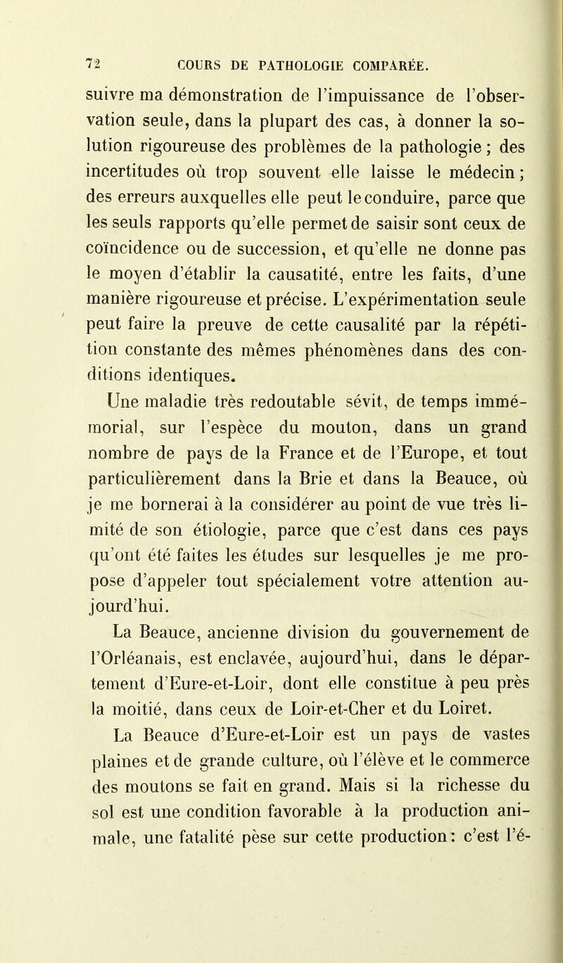 suivre ma démonstration de l’impuissance de l’obser- vation seule, dans la plupart des cas, à donner la so- lution rigoureuse des problèmes de la pathologie ; des incertitudes où trop souvent elle laisse le médecin ; des erreurs auxquelles elle peut le conduire, parce que les seuls rapports qu’elle permet de saisir sont ceux de coïncidence ou de succession, et qu’elle ne donne pas le moyen d’établir la causatité, entre les faits, d’une manière rigoureuse et précise. L’expérimentation seule peut faire la preuve de cette causalité par la répéti- tion constante des mêmes phénomènes dans des con- ditions identiques. Une maladie très redoutable sévit, de temps immé- morial, sur l’espèce du mouton, dans un grand nombre de pays de la France et de l’Europe, et tout particulièrement dans la Brie et dans la Beauce, où je me bornerai à la considérer au point de vue très li- mité de son étiologie, parce que c’est dans ces pays qu’ont été faites les études sur lesquelles je me pro- pose d’appeler tout spécialement votre attention au- jourd’hui. La Beauce, ancienne division du gouvernement de l’Orléanais, est enclavée, aujourd’hui, dans le dépar- tement d’Eure-et-Loir, dont elle constitue à peu près la moitié, dans ceux de Loir-et-Cher et du Loiret. La Beauce d’Eure-et-Loir est un pays de vastes plaines et de grande culture, où l’élève et le commerce des moutons se fait en grand. Mais si la richesse du sol est une condition favorable à la production ani- male, une fatalité pèse sur cette production: c’est l’é-