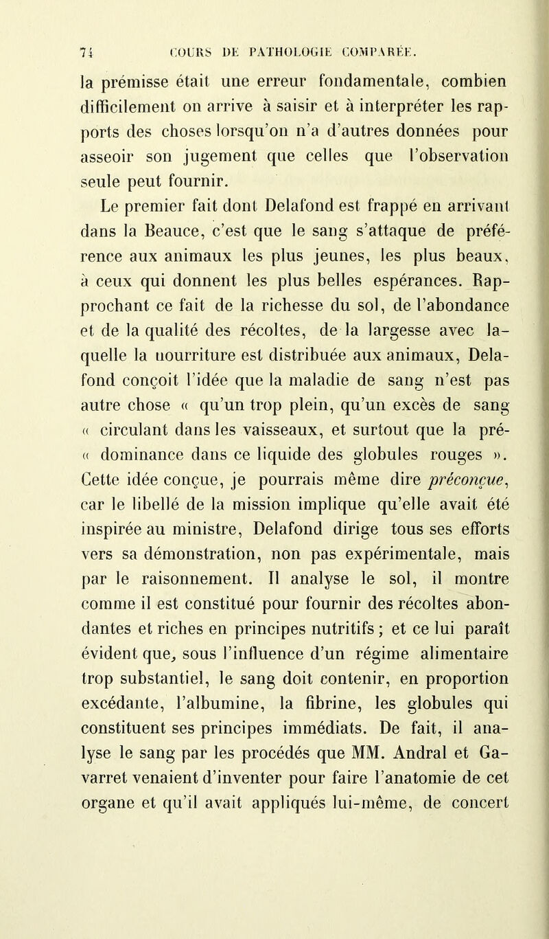 la prémisse était une erreur fondamentale, combien difficilement on arrive à saisir et à interpréter les rap- ports des choses lorsqu’on n’a d’autres données pour asseoir son jugement que celles que l’observation seule peut fournir. Le premier fait dont Delafond est frappé en arrivant dans la Beauce, c’est que le sang s’attaque de préfé- rence aux animaux les plus jeunes, les plus beaux, à ceux qui donnent les plus belles espérances. Rap- prochant ce fait de la richesse du sol, de l’abondance et de la qualité des récoltes, de la largesse avec la- quelle la uourriture est distribuée aux animaux, Dela- fond conçoit l’idée que la maladie de sang n’est pas autre chose « qu’un trop plein, qu’un excès de sang « circulant dans les vaisseaux, et surtout que la pré- ci dominance dans ce liquide des globules rouges ». Cette idée conçue, je pourrais même dire préconçue, car le libellé de la mission implique qu’elle avait été inspirée au ministre, Delafond dirige tous ses efforts vers sa démonstration, non pas expérimentale, mais par le raisonnement. Il analyse le sol, il montre comme il est constitué pour fournir des récoltes abon- dantes et riches en principes nutritifs ; et ce lui paraît évident que, sous l’influence d’un régime alimentaire trop substantiel, le sang doit contenir, en proportion excédante, l’albumine, la fibrine, les globules qui constituent ses principes immédiats. De fait, il ana- lyse le sang par les procédés que MM. Andral et Ga- varret venaient d’inventer pour faire l’anatomie de cet organe et qu’il avait appliqués lui-même, de concert