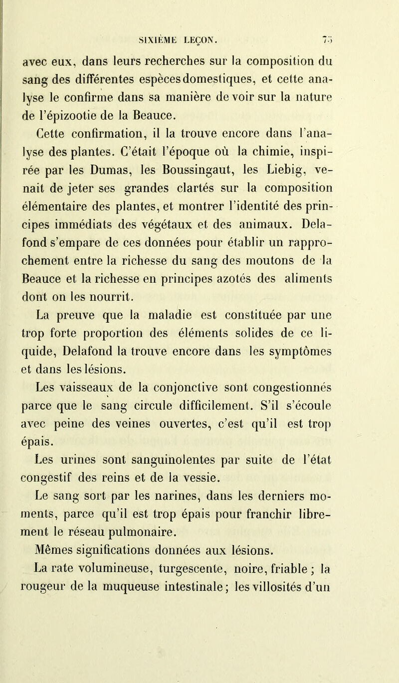 avec eux, dans leurs recherches sur la composition du sang des différentes espèces domestiques, et cette ana- lyse le confirme dans sa manière de voir sur la nature de l’épizootie de la Beauce. Cette confirmation, il la trouve encore dans l'ana- lyse des plantes. C’était l’époque où la chimie, inspi- rée par les Dumas, les Boussingaut, les Liebig, ve- nait de jeter ses grandes clartés sur la composition élémentaire des plantes, et montrer l’identité des prin- cipes immédiats des végétaux et des animaux. Dela- fond s’empare de ces données pour établir un rappro- chement entre la richesse du sang des moutons de la Beauce et la richesse en principes azotés des aliments dont on les nourrit. La preuve que la maladie est constituée par une trop forte proportion des éléments solides de ce li- quide, Delafond la trouve encore dans les symptômes et dans les lésions. Les vaisseaux de la conjonctive sont congestionnés parce que le sang circule difficilement. S’il s’écoule avec peine des veines ouvertes, c’est qu’il est trop épais. Les urines sont sanguinolentes par suite de l’état congestif des reins et de la vessie. Le sang sort par les narines, dans les derniers mo- ments, parce qu’il est trop épais pour franchir libre- ment le réseau pulmonaire. Mêmes significations données aux lésions. La rate volumineuse, turgescente, noire, friable ; la rougeur de la muqueuse intestinale; les villosités d’un