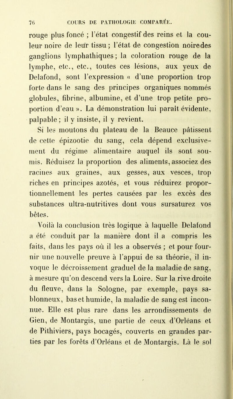 rouge plus foncé ; l’état congestif des reins et la cou- leur noire de leur tissu ; l’état de congestion noiredes ganglions lymphathiques ; la coloration rouge de la lymphe, etc., etc., toutes ces lésions, aux yeux de Delafond, sont l’expression « d’une proportion trop forte dans le sang des principes organiques nommés globules, fibrine, albumine, et d’une trop petite pro- portion d’eau». La démonstration lui parait évidente, palpable ; il y insiste, il y revient. Si les moutons du plateau de la Beauce pâtissent de cette épizootie du sang, cela dépend exclusive- ment du régime alimentaire auquel ils sont sou- mis. Réduisez la proportion des aliments, associez des racines aux graines, aux gesses, aux vesces, trop riches en principes azotés, et vous réduirez propor- tionnellement les pertes causées par les excès des substances ultra-nutritives dont vous sursaturez vos bêtes. Voilà la conclusion très logique à laquelle Delafond a été conduit par la manière dont il a compris les faits, dans les pays où il les a observés ; et pour four- nir une nouvelle preuve à l’appui de sa théorie, il in- voque le décroissement graduel de la maladie de sang, à mesure qu’on descend vers la Loire. Sur la rive droite du fleuve, dans la Sologne, par exemple, pays sa- blonneux, bas et humide, la maladie de sang est incon- nue. Elle est plus rare dans les arrondissements de Gien, de Montargis, une partie de ceux d’Orléans et de Pithiviers, pays bocagés, couverts en grandes par- ties par les forêts d’Orléans et de Montargis. Là le sol