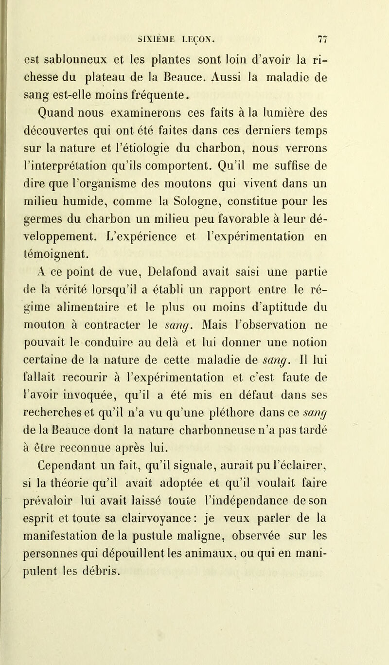 est sablonneux et les plantes sont loin d’avoir la ri- chesse du plateau de la Beauce. Aussi la maladie de sang est-elle moins fréquente. Quand nous examinerons ces faits à la lumière des découvertes qui ont été faites dans ces derniers temps sur la nature et l’étiologie du charbon, nous verrons l’interprétation qu’ils comportent. Qu’il me suffise de dire que l’organisme des moutons qui vivent dans un milieu humide, comme la Sologne, constitue pour les germes du charbon un milieu peu favorable à leur dé- veloppement. L’expérience et l’expérimentation en témoignent. A ce point de vue, Delafond avait saisi une partie de la vérité lorsqu’il a établi un rapport entre le ré- gime alimentaire et le plus ou moins d’aptitude du mouton à contracter le sang. Mais l’observation ne pouvait le conduire au delà et lui donner une notion certaine de la nature de cette maladie de sang. Il lui fallait recourir à l’expérimentation et c’est faute de l’avoir invoquée, qu’il a été mis en défaut dans ses recherches et qu’il n’a vu qu’une pléthore dans ce sang de la Beauce dont la nature charbonneuse n’a pas tardé à être reconnue après lui. Cependant un fait, qu’il signale, aurait pu l’éclairer, si la théorie qu’il avait adoptée et qu’il voulait faire prévaloir lui avait laissé toute l’indépendance de son esprit et toute sa clairvoyance : je veux parler de la manifestation de la pustule maligne, observée sur les personnes qui dépouillent les animaux, ou qui en mani- pulent les débris.