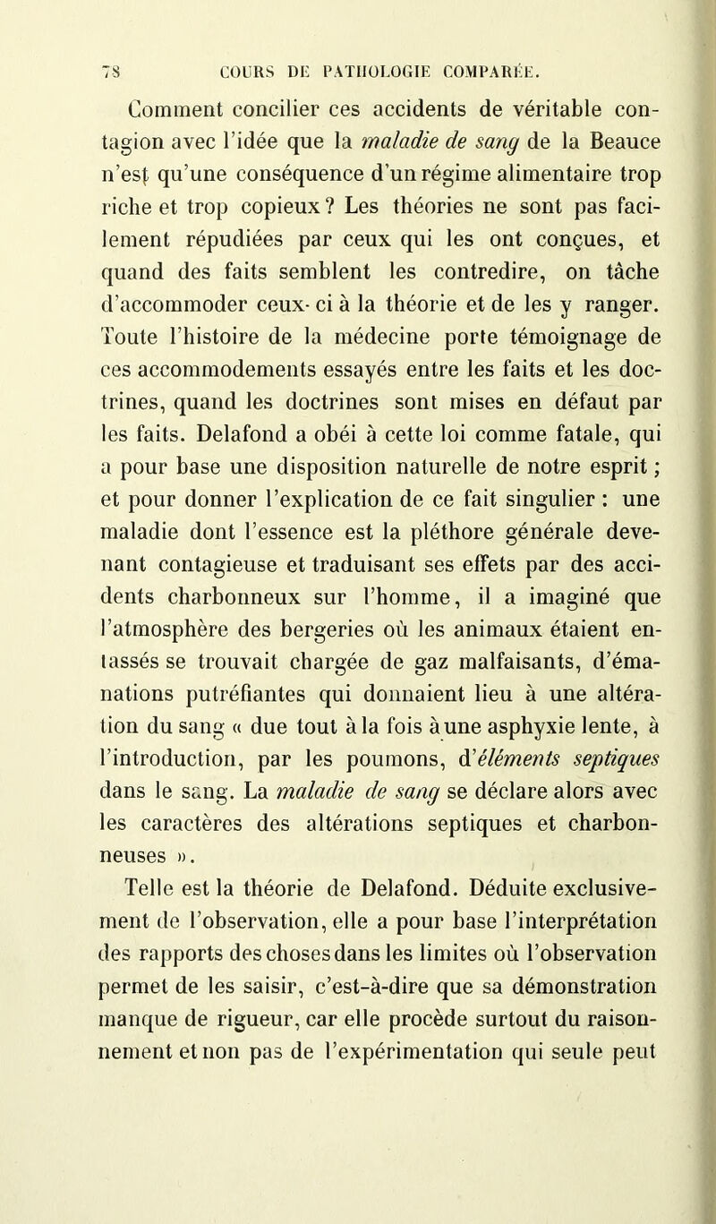 Comment concilier ces accidents de véritable con- tagion avec l’idée que la maladie de sang de la Beauce n’esf qu’une conséquence d’un régime alimentaire trop riche et trop copieux ? Les théories ne sont pas faci- lement répudiées par ceux qui les ont conçues, et quand des faits semblent les contredire, on tâche d’accommoder ceux- ci à la théorie et de les y ranger. Toute l’histoire de la médecine porte témoignage de ces accommodements essayés entre les faits et les doc- trines, quand les doctrines sont mises en défaut par les faits. Delafond a obéi à cette loi comme fatale, qui a pour base une disposition naturelle de notre esprit ; et pour donner l’explication de ce fait singulier : une maladie dont l’essence est la pléthore générale deve- nant contagieuse et traduisant ses effets par des acci- dents charbonneux sur l’homme, il a imaginé que l’atmosphère des bergeries où les animaux étaient en- tassés se trouvait chargée de gaz malfaisants, d’éma- nations putréfiantes qui donnaient lieu à une altéra- tion du sang « due tout à la fois aune asphyxie lente, à l’introduction, par les poumons, d'éléments septiques dans le sang. La maladie de sang se déclare alors avec les caractères des altérations septiques et charbon- neuses ». Telle est la théorie de Delafond. Déduite exclusive- ment de l’observation, elle a pour base l’interprétation des rapports des choses dans les limites où l’observation permet de les saisir, c’est-à-dire que sa démonstration manque de rigueur, car elle procède surtout du raison- nement et non pas de l’expérimentation qui seule peut