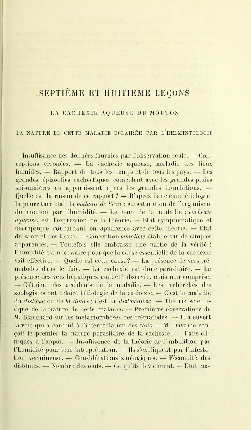 SEPTIÈME ET HUITIEME LEÇONS LA CACHEXIE AQUEUSE DU MOUTON LA NATURE DE CETTE MALADIE ÉCLAIRÉE PAR l'iIELMINTOLOGIE Insuffisance des données fournies par l’observation seule. — Con- ceptions erronées. — La cachexie aqueuse, maladie des lieux humides. — Rapport de tous les temps et de tous les pays. — Les grandes épizooties cachectiques coïncident avec les grandes pluies saisonnières ou apparaissent après les grandes inondations. — Quelle est la raison de ce rapport? — D'après l’ancienne étiologie, la pourriture était la maladie de l’eau ; sursaturation de l’organisme du mouton par l’humidité. — Le nom de la maladie : cachexie aqueuse, est l’expression de la théorie. — Etat symptomatique et nécropsique concordant en apparence avec cette théorie. — Etat du sang et des tissus. — Conception simpliste établie sur de simples apparences. — Toutefois elle embrasse une partie de la vérité : l'humidité est nécessaire pour que la cause essentielle de la cachexie soit effective. — Quelle est cette cause? — La présence de vers tré- malodes dans le foie. — La cachexie est donc parasitaire. — La présence des vers hépatiques avait été observée, mais non comprise. — C’étaient des accidents de la maladie. -— Les recherches des zoologistes ont éclairé l’étiologie de la cachexie. — C’est la maladie du distômc ou de la douve; c’est la distomatose. — Théorie scienti- lique de la nature de cette maladie. — Premières observations de M. Blanchard sur les métamorphoses des trématodes. — lia ouvert la voie qui a conduit à l’interprétation des faits. — M Davaine con- çoit le premier la nature parasitaire de la cachexie. — Faits cli- niques à l’appui. — Insuffisance de la théorie de l’imbibition par l’humidité pour leur interprétation. -— Ils s’expliquent par l’infesta- tion vermineuse. ■—■ Considérations zoologiques. — Fécondité des distonies. — Nombre des œufs. — Ce qu'ils deviennent. — Etat em-