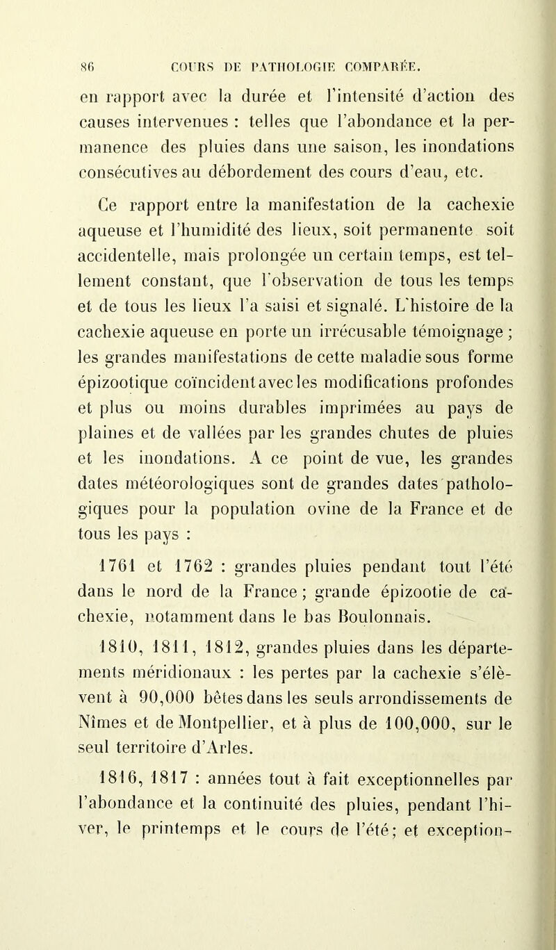 en rapport avec la durée et l’intensité d’action des causes intervenues : telles que l’abondance et la per- manence des pluies dans une saison, les inondations consécutives au débordement des cours d’eau, etc. Ce rapport entre la manifestation de la cachexie aqueuse et l’humidité des lieux, soit permanente soit accidentelle, mais prolongée un certain temps, est tel- lement constant, que l'observation de tous les temps et de tous les lieux l’a saisi et signalé. L’histoire de la cachexie aqueuse en porte un irrécusable témoignage ; les grandes manifestations de cette maladie sous forme épizootique coïncident avec les modifications profondes et plus ou moins durables imprimées au pays de plaines et de vallées par les grandes chutes de pluies et les inondations. A ce point de vue, les grandes dates météorologiques sont de grandes dates patholo- giques pour la population ovine de la France et de tous les pays : 1761 et 1762 : grandes pluies pendant tout l’été dans le nord de la France ; grande épizootie de ca- chexie, notamment dans le bas Boulonnais. 1810, 1811, 1812, grandes pluies dans les départe- ments méridionaux : les pertes par la cachexie s’élè- vent à 90,000 bêtes dans les seuls arrondissements de Nîmes et de Montpellier, et à plus de 100,000, sur le seul territoire d’Arles. 1816, 1817 : années tout à fait exceptionnelles par l’abondance et la continuité des pluies, pendant l’hi- ver, le printemps et le cours de l’été; et exception-