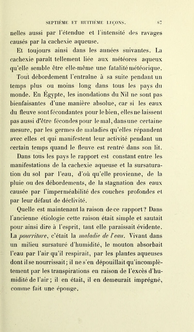 nelles aussi par l’étendue et l’intensité des ravages causés par la cachexie aqueuse. Et toujours ainsi dans les années suivantes. La cachexie paraît tellement liée aux météores aqueux qu’elle semble être elle-même une fatalité météorique. Tout débordement l'entraîne à sa suite pendant un temps plus ou moins long dans tous les pays du monde. En Egypte, les inondations du Nil ne sont pas bienfaisantes d’une manière absolue, car si les eaux du fleuve sont fécondantes pour le bien, elles ne laissent pas aussi d’être fécondes pour le mal, dansune certaine mesure, par les germes de maladies qu’elles répandent avec elles et qui manifestent leur activité pendant un certain temps quand le fleuve est rentré dans son lit. Dans tous les pays le rapport est constant entre les manifestations de la cachexie aqueuse et la sursatura- tion du sol par l’eau, d’où qu’elle provienne, de la pluie ou des débordements, de la stagnation des eaux causée par l'imperméabilité des couches profondes et par leur défaut de déclivité. Quelle est maintenant la raison de ce rapport? Dans l’ancienne étiologie cette raison était simple et sautait pour ainsi dire à l’esprit, tant elle paraissait évidente. La 'pourriture, c’était la maladie de l'eau. Vivant dans un milieu sursaturé d’humidité, le mouton absorbait l’eau par l’air qu’il respirait, par les plantes aqueuses dont il se nourrissait; il ne s’en dépouillait qu’incomplè- tement par les transpirations en raison de l’excès d’hu- midité de l’air ; il en était, il en demeurait imprégné, comme fait une éponge.