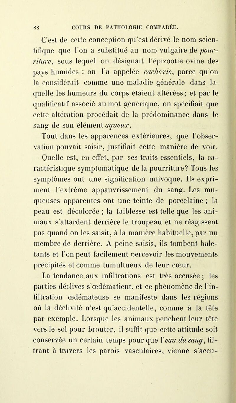 C’est de cette conception qu’est dérivé le nom scien- tifique que l’on a substitué au nom vulgaire de pour- riture, sous lequel on désignait l’épizootie ovine des pays humides : on l’a appelée cachexie, parce qu’on la considérait comme une maladie générale dans la- quelle les humeurs du corps étaient altérées; et par le qualificatif associé au mot générique, on spécifiait que cette altération procédait de la prédominance dans le sang de son élément aqueux. Tout dans les apparences extérieures, que l’obser- vation pouvait saisir, justifiait cette manière de voir. Quelle est, en effet, par ses traits essentiels, la ca- ractéristique symptomatique de la pourriture? Tous les symptômes ont une signification univoque. Ils expri- ment l’extrême appauvrissement du sang. Les mu- queuses apparentes ont une teinte de porcelaine ; la peau est décolorée ; la faiblesse est telle que les ani- maux s’attardent derrière le troupeau et ne réagissent pas quand on les saisit, à la manière habituelle, par un membre de derrière. A peine saisis, ils tombent hale- tants et l’on peut facilement percevoir les mouvements précipités et comme tumultueux de leur cœur. La tendance aux infiltrations est très accusée ; les parties déclives s’œdématient, et ce phénomène de l’in- filtration œdémateuse se manifeste dans les régions où la déclivité n’est qu’accidentelle, comme à la tête par exemple. Lorsque les animaux penchent leur tête vers le sol pour brouter, il suffit que cette attitude soit conservée un certain temps pour que Veau du sang, fil- trant à travers les parois vasculaires, vienne s’accu-