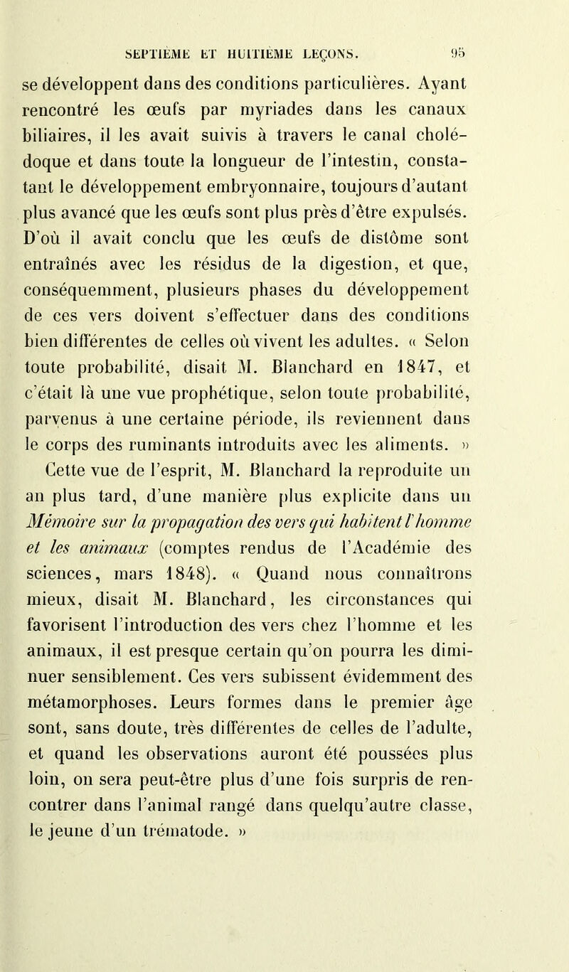 se développent dans des conditions particulières. Ayant rencontré les œufs par myriades dans les canaux biliaires, il les avait suivis à travers le canal cholé- doque et dans toute la longueur de l’intestin, consta- tant le développement embryonnaire, toujours d’autant plus avancé que les œufs sont plus près d’être expulsés. D’où il avait conclu que les œufs de dislôme sont entraînés avec les résidus de la digestion, et que, conséquemment, plusieurs phases du développement de ces vers doivent s’effectuer dans des conditions bien différentes de celles où vivent les adultes. « Selon toute probabilité, disait M. Blanchard en 1847, et c’était là une vue prophétique, selon toute probabilité, parvenus à une certaine période, ils reviennent dans le corps des ruminants introduits avec les aliments. » Cette vue de l’esprit, M. Blanchard la reproduite un an plus tard, d’une manière plus explicite dans un Mémoire sur la propagation des vers qui habitent /’homme et les animaux (comptes rendus de l’Académie des sciences, mars 1848). « Quand nous connaîtrons mieux, disait M. Blanchard, les circonstances qui favorisent l’introduction des vers chez l’homme et les animaux, il est presque certain qu’on pourra les dimi- nuer sensiblement. Ces vers subissent évidemment des métamorphoses. Leurs formes dans le premier âge sont, sans doute, très différentes de celles de l’adulte, et quand les observations auront été poussées plus loin, on sera peut-être plus d’une fois surpris de ren- contrer dans l’animal rangé dans quelqu’autre classe, le jeune d’un trématode. »