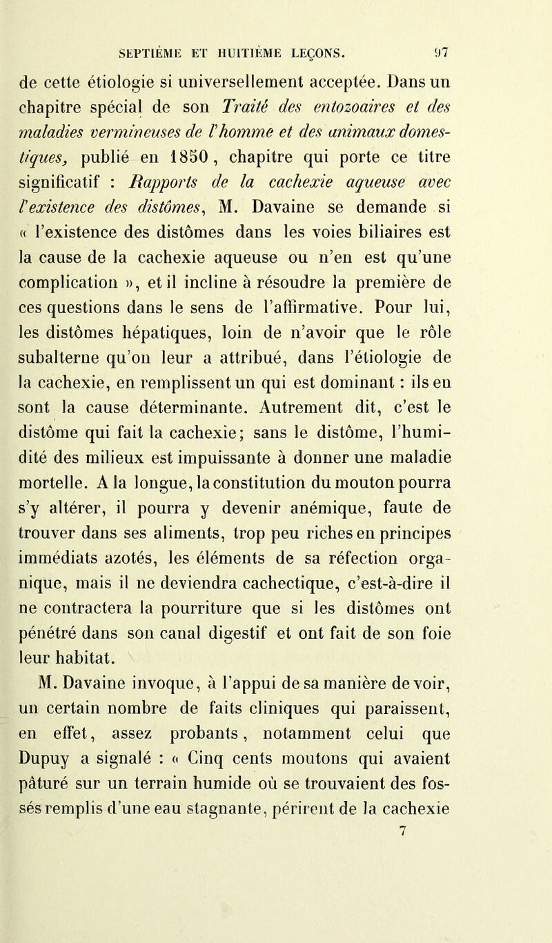 de cette étiologie si universellement acceptée. Dans un chapitre spécial de son Traité des entozoaires et des maladies vermineuses de l'homme et des animaux domes- tiques, publié en 1850, chapitre qui porte ce titre significatif : Rapports de la cachexie aqueuse avec l'existence des clistomes, M. Davaine se demande si « l’existence des distômes dans les voies biliaires est la cause de la cachexie aqueuse ou n’en est qu’une complication », et il incline à résoudre la première de ces questions dans le sens de l’affirmative. Pour lui, les distômes hépatiques, loin de n’avoir que le rôle subalterne qu’on leur a attribué, dans l’étiologie de la cachexie, en remplissent un qui est dominant : ils en sont la cause déterminante. Autrement dit, c’est le distôme qui fait la cachexie; sans le distôme, l’humi- dité des milieux est impuissante à donner une maladie mortelle. A la longue, la constitution du mouton pourra s’y altérer, il pourra y devenir anémique, faute de trouver dans ses aliments, trop peu riches en principes immédiats azotés, les éléments de sa réfection orga- nique, mais il ne deviendra cachectique, c’est-à-dire il ne contractera la pourriture que si les distômes ont pénétré dans son canal digestif et ont fait de son foie leur habitat. M. Davaine invoque, à l’appui de sa manière devoir, un certain nombre de faits cliniques qui paraissent, en effet, assez probants, notamment celui que Dupuy a signalé : « Cinq cents moutons qui avaient pâturé sur un terrain humide où se trouvaient des fos- sés remplis d’une eau stagnante, périrent de la cachexie 7