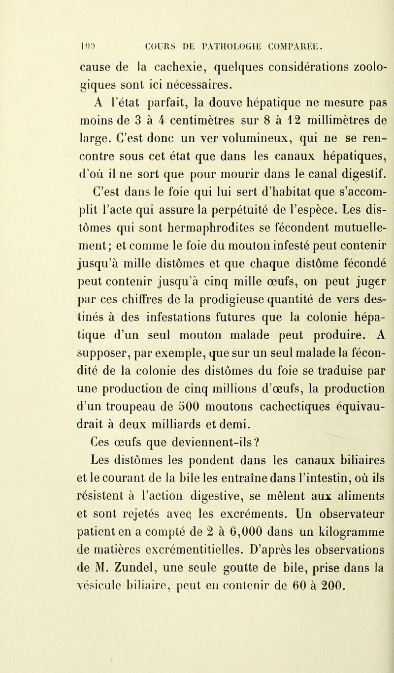cause de la cachexie, quelques considérations zoolo- giques sont ici nécessaires. A l’état parfait, la douve hépatique ne mesure pas moins de 3 à 4 centimètres sur 8 à 12 millimètres de large. C’est donc un ver volumineux, qui ne se ren- contre sous cet état que dans les canaux hépatiques, d’où il ne sort que pour mourir dans le canal digestif. C’est dans le foie qui lui sert d’habitat que s’accom- plit l’acte qui assure la perpétuité de l’espèce. Les dis- tonies qui sont hermaphrodites se fécondent mutuelle- ment; et comme le foie du mouton infesté peut contenir jusqu’à mille distonies et que chaque distonie fécondé peut contenir jusqu’à cinq mille œufs, on peut juger par ces chiffres de la prodigieuse quantité de vers des- tinés à des infestations futures que la colonie hépa- tique d’un seul mouton malade peut produire. A supposer, par exemple, que sur un seul malade la fécon- dité de la colonie des distonies du foie se traduise par une production de cinq millions d’œufs, la production d’un troupeau de 500 moutons cachectiques équivau- drait à deux milliards et demi. Ces œufs que deviennent-ils? Les distonies les pondent dans les canaux biliaires et le courant de la bile les entraîne dans l’intestin, où ils résistent à l’action digestive, se mêlent aux aliments et sont rejetés aveq les excréments. Un observateur patient en a compté de 2 à 6,000 dans un kilogramme de matières excrémentitielles. D’après les observations de M. Zundel, une seule goutte de bile, prise dans la vésicule biliaire, peut en contenir de 60 à 200.