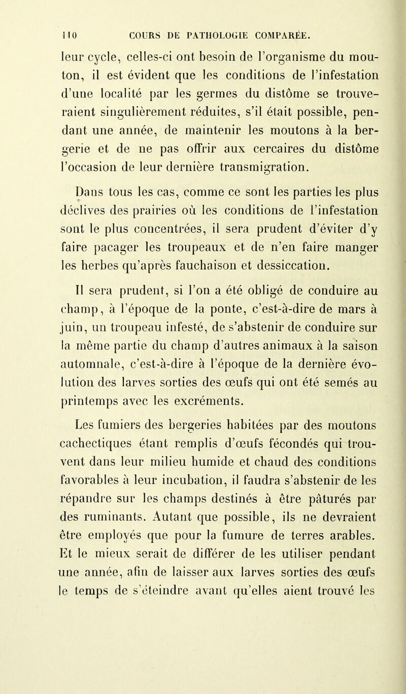 leur cycle, celles-ci ont besoin de l’organisme du mou- ton, il est évident que les conditions de l’infestation d’une localité par les germes du distôme se trouve- raient singulièrement réduites, s’il était possible, pen- dant une année, de maintenir les moutons à la ber- gerie et de ne pas offrir aux cercaires du distôme l’occasion de leur dernière transmigration. Dans tous les cas, comme ce sont les parties les plus déclives des prairies où les conditions de l’infestation sont le plus concentrées, il sera prudent d’éviter d’y faire pacager les troupeaux et de n’en faire manger les herbes qu’après fauchaison et dessiccation. Il sera prudent, si l’on a été obligé de conduire au champ, à l’époque de la ponte, c’est-à-dire de mars à juin, un troupeau infesté, de s’abstenir de conduire sur la même partie du champ d’autres animaux à la saison automnale, c’est-à-dire à l’époque de la dernière évo- lution des larves sorties des œufs qui ont été semés au printemps avec les excréments. Les fumiers des bergeries habitées par des moutons cachectiques étant remplis d’œufs fécondés qui trou- vent dans leur milieu humide et chaud des conditions favorables à leur incubation, il faudra s’abstenir de les répandre sur les champs destinés à être pâturés par des ruminants. Autant que possible, ils ne devraient être employés que pour la fumure de terres arables. Et le mieux serait de différer de les utiliser pendant une année, afin de laisser aux larves sorties des œufs le temps de s’éteindre avant qu elles aient trouvé les