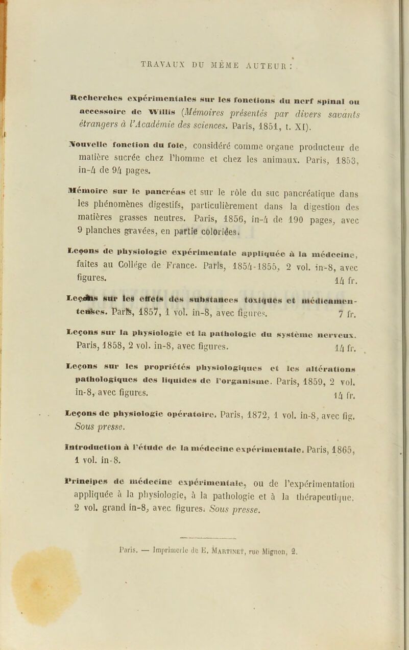 TRAVAUX DU MEME AUTEUR: Recherches experimentales sur les fonctions «lu nerf spinal ou accessoire «le wiiiis (.Mémoires présentés par divers savants étrangers à l’Académie des sciences. Paris, 1851, t. XI). Nouvelle fonction «lu foie, considéré comme organe producteur de matière sucrée chez l’homme et chez les animaux. Paris, 1853, in-Zt de 9/i pages. Mémoire sur le pancréas et sur le rôle du suc pancréatique dans les phénomènes digestifs, particulièrement dans la digestion des matières grasses neutres. Paris, 1856, in-Zi de 190 pages, avec 9 planches gravées, en partie coloriées. Leçons «le physiologie expérimentale appliquée «V la médecine, faites au Collège de France. Paris, 1854-1855, 2 vol. in-8, avec figures. 1Z( fr< Lcçxftis sur les effets «les substances toxiques et médicamcn- tenfees. Parte, 1857, 1 vol. in-8, avec figures. 7 fr. Leçons sur la physiologie et la pathologie «lu système nerveux. Paris, 1858, 2 vol. in-8, avec figures. i/i fr< Leçons sur les propriétés physiologl«iues et les altérations pathologiques «les li«|ui«les «le l'organisme. Paris, 1859, 2 vol. in-8, avec figures. ^ Leçons «le physiologie opératoire. Paris, 1872, 1 vol. in-8, avec lig. Sous presse. Introtluction «t l’étude «1«* la médecine expérimentale, Paris, 1865, 1 vol. in-8. Principes «le médecine expérimentale, OU de l’expérimentation appliquée à la physiologie, à la pathologie et à la thérapeutique. 2 vol. grand in-8, avec figures, Sous presse.