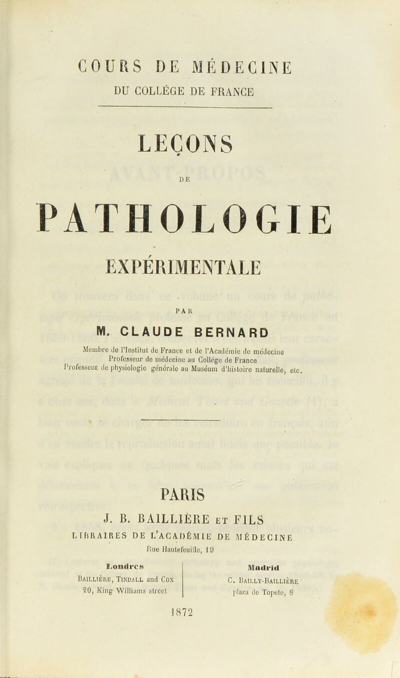 COURS DE MÉDECINE DU COLLÈGE DE FRANCE LEÇONS DE PATHOLOGIE EXPÉRIMENTALE PAU M. CLAUDE BERNARD Membre do l'Institut de France et de l'Académie de médecine Professeur de médecine au Collège de France Professeur de physiologie générale au Muséum d'histoire naturelle, etc. PARIS J. B. BAILLIÈRE et FILS LIBRAIRES DE L’ACADÉMIE DE MÉDECINE Rue Hautefeuille, 10 I.oudrcs Baillière, Tindall and Cox 20, King Williams slroel J 872 IVfndrid C. Bailly-Baillière plaza de Topete, 8