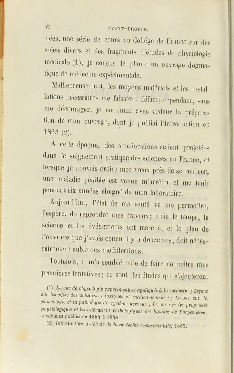 « nées, une série de cours au Collège de France sur des sujets divers et des fragments d’études de physiologie j médicale (1), je conçus le plan d’un ouvrage dogma- I ^Que de médecine expérimentale. Malheureusement, les moyens matériels et les instal- lations nécessaires me faisaie.il défaut; cependant, sans me décourager, je continuai avec ardeur la prépara- tion de mon ouvrage, dont je publiai l’introduction en 1805 (2). A cette époque, des améliorations étaient projetées dans renseignement pratique des sciences en France, et lorsque je pouvais croire mes vœux près de se réaliser, une maladie pénible est venue m’arrêter et me tenir pendant six années éloigné de mon laboratoire. Aujourd hui, 1 état de ma santé va me permettre, j’espère, de reprendre mes travaux; mais le temps, la science et les événements ont marché, et le plan de 1 ouvrage que j avais conçu il y a douze ans, doit néces- sairement subir des modifications. Toutefois, il m a semble utile de faire connaître mes premières tentatives; ce sont des études qui s’ajouteront (1) Leçons de physiologie experimentale appliquée à la médecine; Leçons sur les effets des substances toxiques et médicamenteuses; Leçons sur la physiologie et la pathologie du système nerveux; Levons sur les propriétés physiologiques et les altérations pathologiques des liquides de l'organisme; 7 volumes publiés de 1854 à 1858. (2) Introduction à l'étude de la médecine expérimentale, 1865.