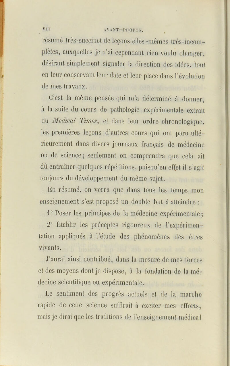 résumé très-succinct de leçons elles-mêmes très-incom- plètes, auxquelles je n’ai cependant rien voulu changer, désirant simplement signaler la direction des idées, tout en leur conservant leur date et leur place dans révolution de mes travaux. C’est la même pensée qui m’a déterminé à donner, à la suite du cours de pathologie expérimentale extrait du Medical Times, et dans leur ordre chronologique, les premières leçons d’autres cours qui ont paru ulté- rieurement dans divers journaux français de médecine ou de science; seulement on comprendra que cela ait du entraîner quelques répétitions, puisqu’on effet il s’agit toujours du développement du même sujet. En résumé, on verra que dans tous les temps mon enseignement s’est proposé un double but à atteindre : 1° Poser les principes de la médecine expérimentale; 2° Établir les préceptes rigoureux de l’expérimen- tation appliqués à l’étude des phénomènes des êtres vivants. J’aurai ainsi contribué, dans la mesure de mes forces et des moyens dont je dispose, à la fondation de la mé- decine scientifique ou expérimentale. Le sentiment des progrès actuels et de la marche rapide de cette science suffirait à exciter mes efforts, mais je dirai que les traditions de l’enseignement médical