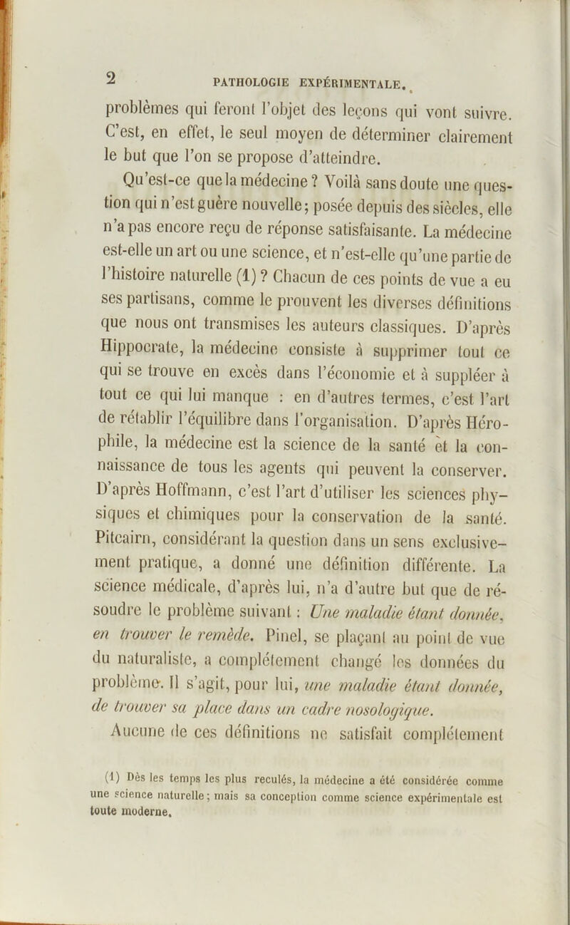 problèmes qui feront l’objet des leçons qui vont suivre. C’est, en effet, le seul moyen de déterminer clairement le but que l’on se propose d’atteindre. Qu’est-ce que la médecine? Voilà sansdoute une ques- tion qui n’est guère nouvelle; posée depuis des siècles, elle n’a pas encore reçu de réponse satisfaisante. La médecine est-elle un art ou une science, et n’est-clle qu’une partie de l’histoire naturelle (1) ? Chacun de ces points de vue a eu ses partisans, comme le prouvent les diverses définitions que nous ont transmises les auteurs classiques. D’après Hippocrate, la médecine consiste à supprimer tout ce qui se trouve en excès dans l’économie et à suppléer à tout ce qui lui manque : en d’autres termes, c’est l’art de rétablir l’équilibre dans l’organisation. D’après Iléro- phile, la médecine est la science de la santé èt la con- naissance de tous les agents qui peuvent la conserver. D après Hoffmann, c’est l’art d’utiliser les sciences phy- siques et chimiques pour la conservation de la santé. Pitcairn, considérant la question dans un sens exclusive- ment pratique, a donné une définition différente. La science médicale, d’après lui, n’a d’autre but que de ré- soudre le problème suivant : Une maladie étant, donnée, en trouver le remède. Pinel, se plaçant an point de vue du naturaliste, a complètement changé les données du problème'. Il s’agit, pour lui, une maladie étant donnée, de trouver sa place dans un cadre nosologique. Aucune de ces définitions ne satisfait complètement (1) Dès les temps les plus reculés, la médecine a été considérée comme une science naturelle; mais sa conception comme science expérimentale est toute moderne.