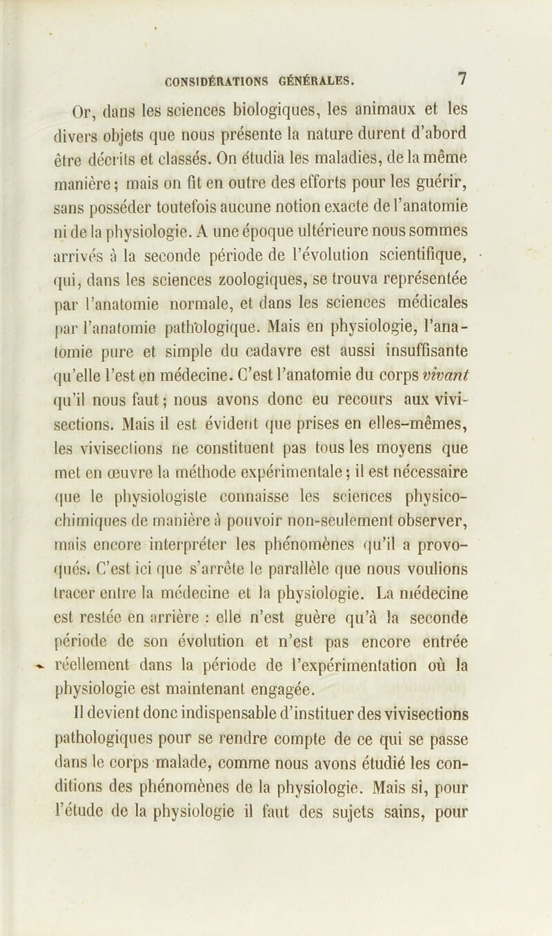 Or, dans les sciences biologiques, les animaux et les divers objets que nous présente la nature durent d’abord être décrits et classés. On étudia les maladies, de la même manière ; mais on fit en outre des efforts pour les guérir, sans posséder toutefois aucune notion exacte de l’anatomie ni de la physiologie. A une époque ultérieure nous sommes arrivés à la seconde période de révolution scientifique, qui, dans les sciences zoologiques, se trouva représentée par l’anatomie normale, et dans les sciences médicales par l’anatomie pathologique. Mais en physiologie, l’ana- tomie pure et simple du cadavre est aussi insuffisante qu’elle l’est en médecine. C’est l’anatomie du corps vivant qu’il nous faut ; nous avons donc eu recours aux vivi- sections. Mais il est évident que prises en elles-mêmes, les vivisections ne constituent pas tous les moyens que met en œuvre la méthode expérimentale ; il est nécessaire que le physiologiste connaisse les sciences physico- chimiques de manière à pouvoir non-seulement observer, mais encore interpréter les phénomènes qu’il a provo- qués. C’est ici que s’arrête le parallèle que nous voulions tracer entre la médecine et la physiologie. La médecine est restée en arrière : elle n’est guère qu’à la seconde période de son évolution et n’est pas encore entrée ~ réellement dans la période de l’expérimentation où la physiologie est maintenant engagée. Il devient donc indispensable d’instituer des vivisections pathologiques pour se rendre compte de ce qui se passe dans le corps malade, comme nous avons étudié les con- ditions des phénomènes de la physiologie. Mais si, pour l’étude de la physiologie il faut des sujets sains, pour