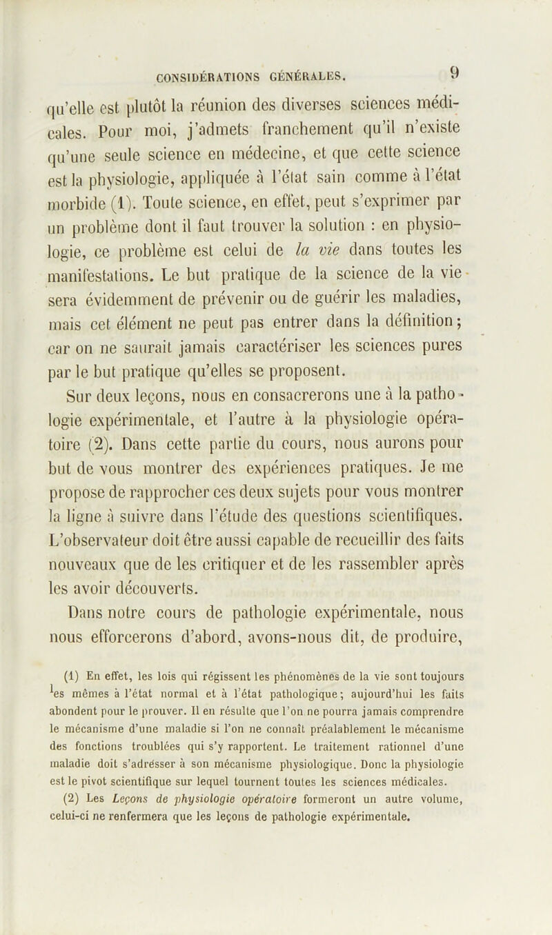 qu'elle est plutôt la réunion des diverses sciences médi- cales. Pour moi, j’admets franchement qu’il n’existe qu’une seule science en médecine, et que cette science est la physiologie, appliquée à l’état sain comme à l’état morbide (1). Toute science, en effet, peut s’exprimer par un problème dont il faut trouver la solution : en physio- logie, ce problème est celui de la vie dans toutes les manifestations. Le but pratique de la science de la vie sera évidemment de prévenir ou de guérir les maladies, mais cet élément ne peut pas entrer dans la définition ; car on ne saurait jamais caractériser les sciences pures par le but pratique qu’elles se proposent. Sur deux leçons, nous en consacrerons une à la patho- logie expérimentale, et l’autre à la physiologie opéra- toire (2). Dans cette partie du cours, nous aurons pour but de vous montrer des expériences pratiques. Je me propose de rapprocher ces deux sujets pour vous montrer la ligne à suivre dans l’étude des questions scientifiques. L’observateur doit être aussi capable de recueillir des faits nouveaux que de les critiquer et de les rassembler après les avoir découverts. Dans notre cours de pathologie expérimentale, nous nous efforcerons d’abord, avons-nous dit, de produire, (1) En effet, les lois qui régissent les phénomènes de la vie sont toujours ^es mêmes à l’état normal et à l’état pathologique; aujourd’hui les faits abondent pour le prouver. Il en résulte que l’on ne pourra jamais comprendre le mécanisme d’une maladie si l’on ne connaît préalablement le mécanisme des fonctions troublées qui s’y rapportent. Le traitement rationnel d’une maladie doit s’adrésser à son mécanisme physiologique. Donc la physiologie est le pivot scientifique sur lequel tournent toutes les sciences médicales. (2) Les Leçons de physiologie opératoire formeront un autre volume, celui-ci ne renfermera que les leçons de pathologie expérimentale.