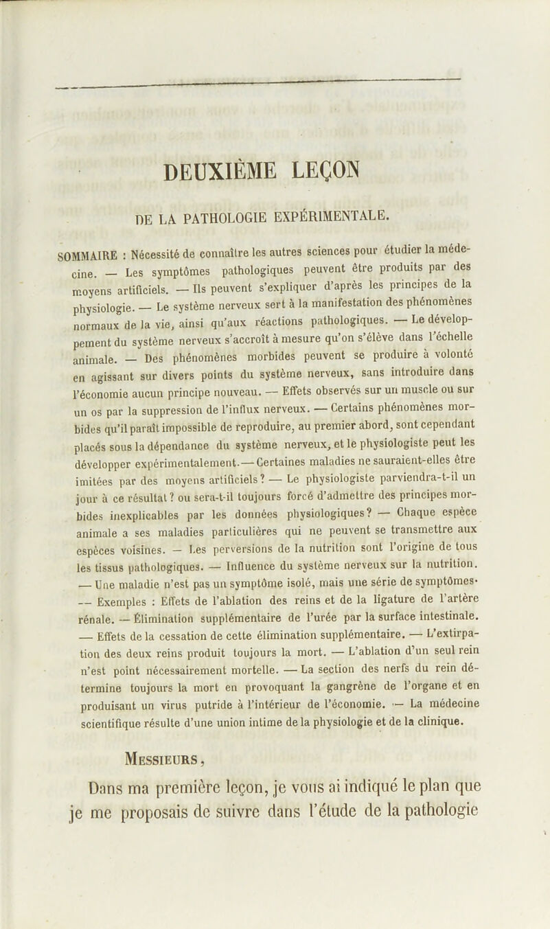 DEUXIÈME LEÇON DE LA PATHOLOGIE EXPÉRIMENTALE. SOMMAIRE : Nécessité de connaître les autres sciences pour étudier la méde- cine. _ Les symptômes pathologiques peuvent être produits par des moyens artificiels. — Ils peuvent s’expliquer d’après les principes de la physiologie. — Le système nerveux sert à la manifestation des phénomènes normaux de la vie, ainsi qu’aux réactions pathologiques. — Le dévelop- pement du système nerveux s’accroît à mesure qu’on s’élève dans l’échelle animale. — Des phénomènes morbides peuvent se produire à volonté en agissant sur divers points du système nerveux, sans introduire dans l’économie aucun principe nouveau. — Effets observés sur un muscle ou sur un os par la suppression de l'influx nerveux. — Certains phénomènes mor- bides qu’il paraît impossible de reproduire, au premier abord, sont cependant placés sous la dépendance du système nerveux, et le physiologiste peut les développer expérimentalement.— Certaines maladies ne sauraient-elles être imitées par des moyens artificiels? — Le physiologiste parviendra-t-il un jour à ce résultat? ou sera-t-il toujours forcé d’admettre des principes mor- bides inexplicables par les données physiologiques? — Chaque espèce animale a ses maladies particulières qui ne peuvent se transmettre aux espèces voisines. — Les perversions de la nutrition sont l’origine de tous les tissus pathologiques. — Influence du système nerveux sur la nutrition. — Une maladie n’est pas un symptôme isolé, mais une série de symptômes* — Exemples : Effets de l’ablation des reins et de la ligature de l’artère rénale. — Élimination supplémentaire de l’urée par la surface intestinale. — Effets delà cessation de cette élimination supplémentaire. — L’extirpa- tion des deux reins produit toujours la mort. — L’ablation d’un seul rein n’est point nécessairement mortelle. — La section des nerfs du rein dé- termine toujours la mort en provoquant la gangrène de l’organe et en produisant un virus putride à l’intérieur de l’économie. — La médecine scientifique résulte d’une union intime delà physiologie et de la clinique. Messieurs, Dnns ma première leçon, je vous ai indiqué le plan que je me proposais de suivre dans l’étude de la pathologie