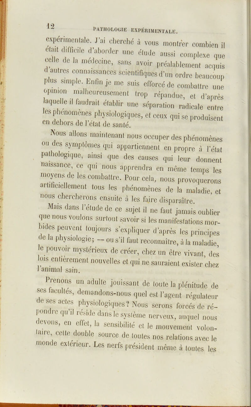 /] 9 PATHOLOGIE EXPÉRIMENTALE. expérimentale. J’ai cherché à vous monlrér combien il ctail difficile d’aborder une élude aussi complexe que celle de la médecine, sans avoir préalablement acquis d autres connaissances scientifiques d’un ordre beaucoup plus simple. Enfin je me suis efforcé de combattre une opinion malheureusement trop répandue, et d’après aquelle il faudrait établir une séparation radicale entre les phénomènes physiologiques, et ceux qui se produisent en dehors de l’état de santé, Nous allons maintenant nous oecuper des phénomènes ou des symptômes qui appartiennent en propre à l’état pathologique, ainsi que des causes qui leur donnent naissance, ce qui nous apprendra en même temps les moyens de les combattre. Pour cela, nous provoquerons artificiellement tous les phénomènes de la maladie et nous chercherons ensuite à les faire disparaître. Mais dans l’étude de ce sujet il ne faut jamais oublier que nous voulons surtout savoir si les manifestations mor- tes peuvent toujours s’expliquer d’après les principes de la physiologie; - ou s’il faut reconnaître, à la maladie e pouvoir mystérieux de créer, chez un être vivant des ms entièrement nouvelles et qui ne sauraient exister chez 1 animal sain. Prenons un adulte jouissant de loule la plénitude de ses Incultes, demandons-nous quel est l’agent régulateur • e ses actes physiologiques? Nous serons forcés de ré- pondre qu’il réside dans le système nerveux, auquel nous e\ons, en effet, la sensibilité et le mouvement volon- taire, celte double source de toutes nos relations avec le monde extérieur. Les nerfs président même à toutes les